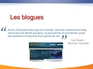 Les blogues


‘‘   Avant, j’envoyais beaucoup de courriels, sauf que maintenant le blog
     donne plus de liberté aux gens, ils peuvent lire et commenter, poser



                                                 ’’
     des questions et exprimer leurs points de vue
                                                           Lee Rosen,
                                                        ‘Sponsor’ de projet
 