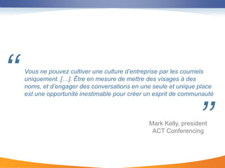 ‘‘   Vous ne pouvez cultiver une culture d’entreprise par les courriels
     uniquement. […]. Être en mesure de mettre des visages à des
     noms, et d’engager des conversations en une seule et unique place
     est une opportunité inestimable pour créer un esprit de communauté




                                                                 ’’
                                                Mark Kelly, president
                                                 ACT Conferencing
 
