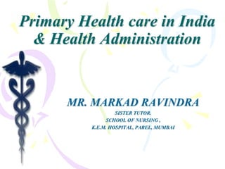 Primary Health care in India
& Health Administration
MR. MARKAD RAVINDRA
SISTER TUTOR.
SCHOOL OF NURSING ,
K.E.M. HOSPITAL, PAREL, MUMBAI
 