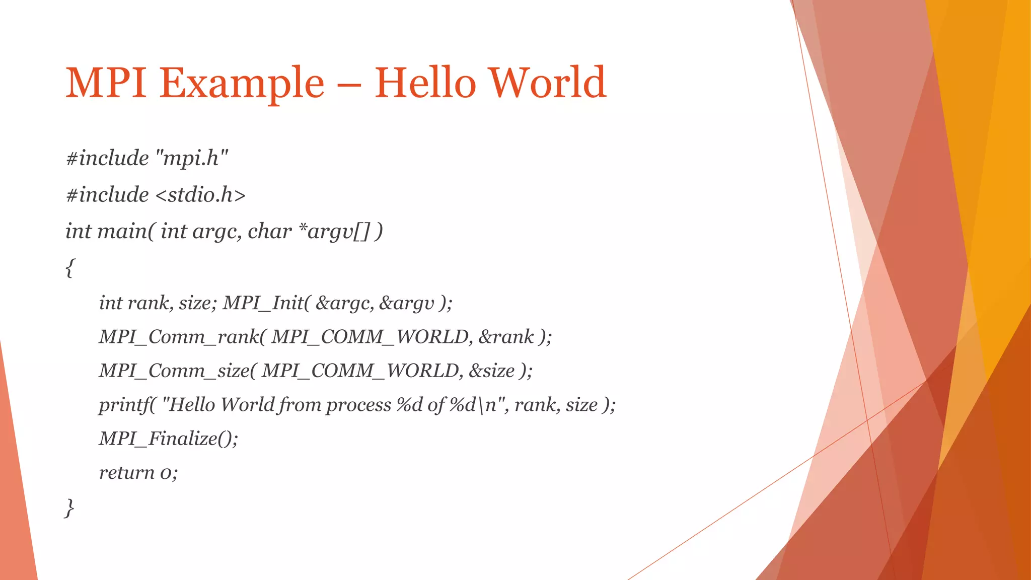 MPI Example – Hello World
#include "mpi.h"
#include <stdio.h>
int main( int argc, char *argv[] )
{
int rank, size; MPI_Init( &argc, &argv );
MPI_Comm_rank( MPI_COMM_WORLD, &rank );
MPI_Comm_size( MPI_COMM_WORLD, &size );
printf( "Hello World from process %d of %dn", rank, size );
MPI_Finalize();
return 0;
}
 