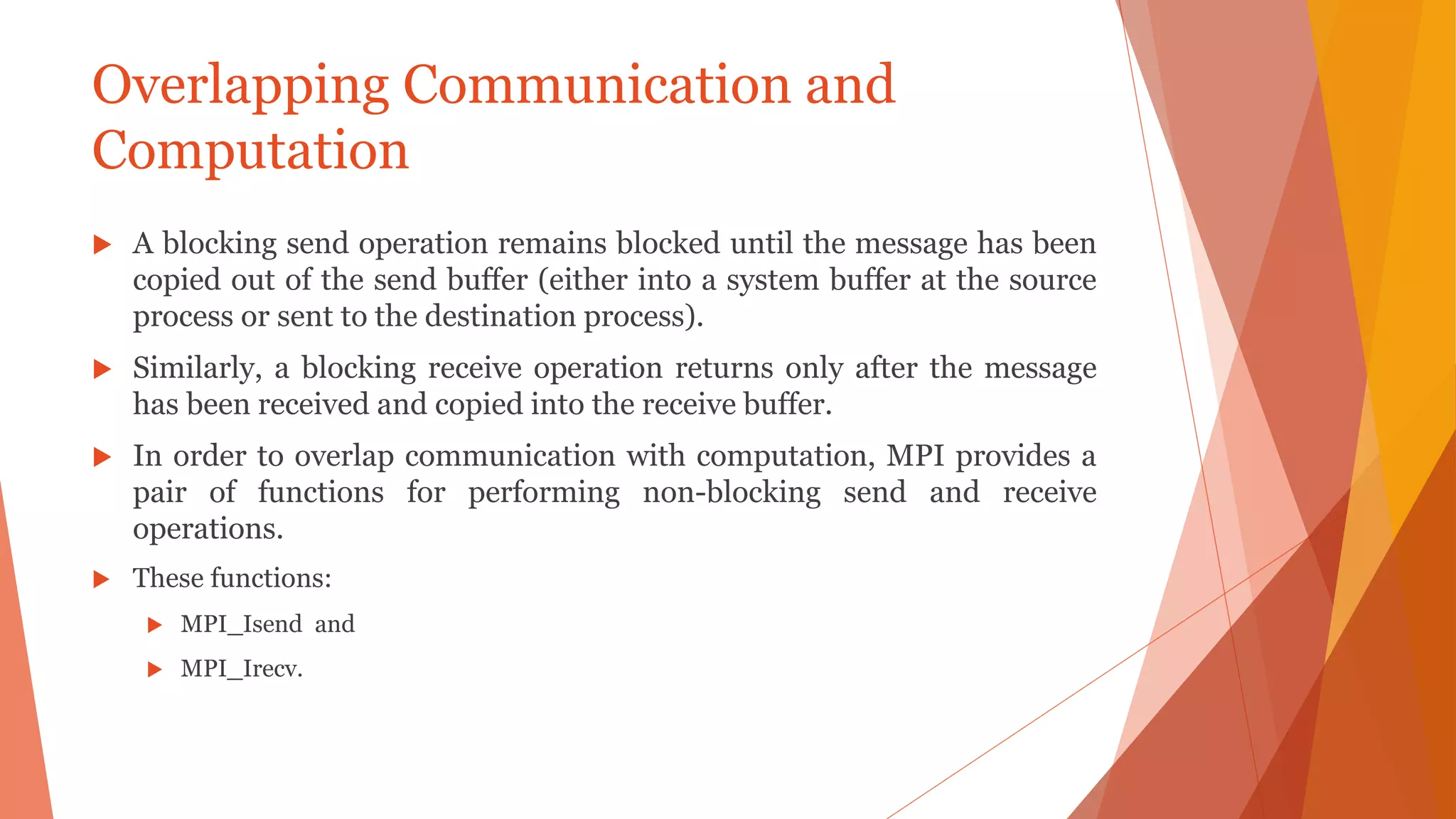 Overlapping Communication and
Computation
 A blocking send operation remains blocked until the message has been
copied out of the send buffer (either into a system buffer at the source
process or sent to the destination process).
 Similarly, a blocking receive operation returns only after the message
has been received and copied into the receive buffer.
 In order to overlap communication with computation, MPI provides a
pair of functions for performing non-blocking send and receive
operations.
 These functions:
 MPI_Isend and
 MPI_Irecv.
 