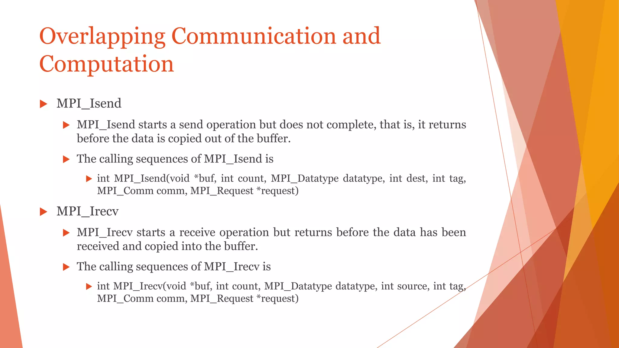 Overlapping Communication and
Computation
 MPI_Isend
 MPI_Isend starts a send operation but does not complete, that is, it returns
before the data is copied out of the buffer.
 The calling sequences of MPI_Isend is
 int MPI_Isend(void *buf, int count, MPI_Datatype datatype, int dest, int tag,
MPI_Comm comm, MPI_Request *request)
 MPI_Irecv
 MPI_Irecv starts a receive operation but returns before the data has been
received and copied into the buffer.
 The calling sequences of MPI_Irecv is
 int MPI_Irecv(void *buf, int count, MPI_Datatype datatype, int source, int tag,
MPI_Comm comm, MPI_Request *request)
 
