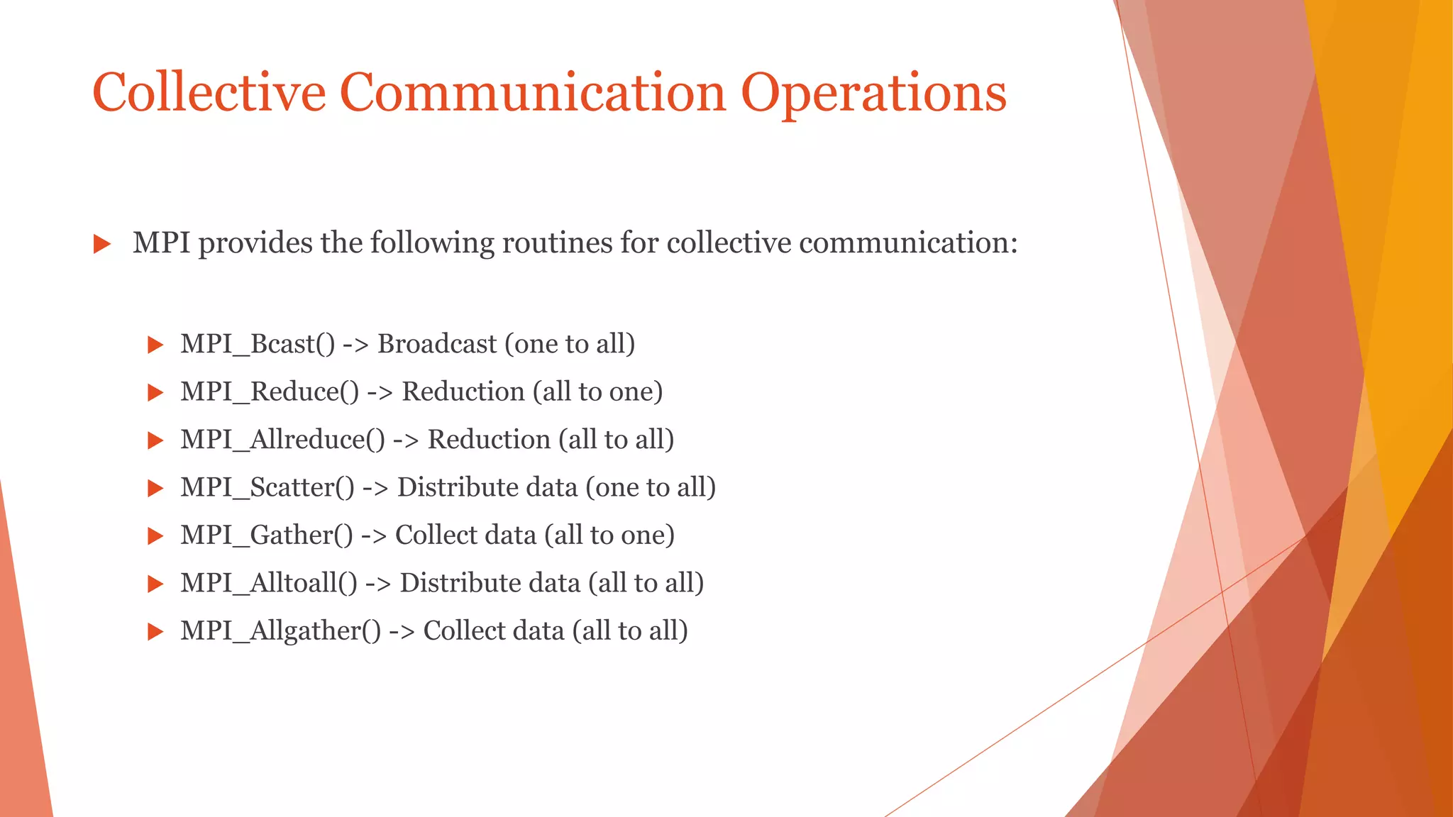 Collective Communication Operations
 MPI provides the following routines for collective communication:
 MPI_Bcast() -> Broadcast (one to all)
 MPI_Reduce() -> Reduction (all to one)
 MPI_Allreduce() -> Reduction (all to all)
 MPI_Scatter() -> Distribute data (one to all)
 MPI_Gather() -> Collect data (all to one)
 MPI_Alltoall() -> Distribute data (all to all)
 MPI_Allgather() -> Collect data (all to all)
 