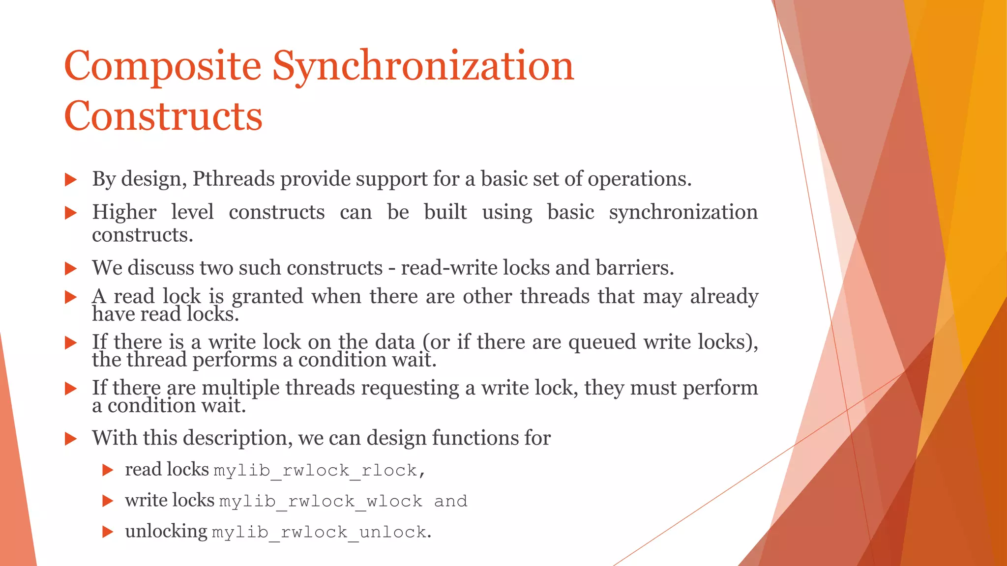Composite Synchronization
Constructs
 By design, Pthreads provide support for a basic set of operations.
 Higher level constructs can be built using basic synchronization
constructs.
 We discuss two such constructs - read-write locks and barriers.
 A read lock is granted when there are other threads that may already
have read locks.
 If there is a write lock on the data (or if there are queued write locks),
the thread performs a condition wait.
 If there are multiple threads requesting a write lock, they must perform
a condition wait.
 With this description, we can design functions for
 read locks mylib_rwlock_rlock,
 write locks mylib_rwlock_wlock and
 unlocking mylib_rwlock_unlock.
 