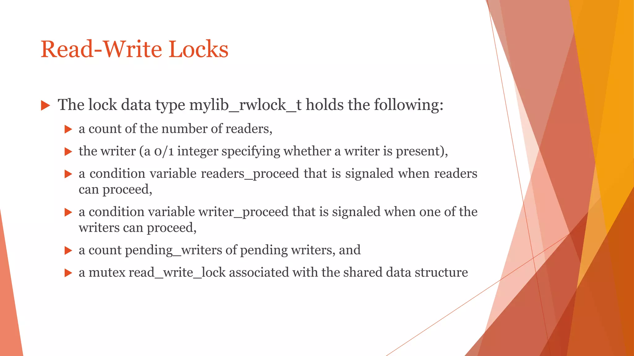 Read-Write Locks
 The lock data type mylib_rwlock_t holds the following:
 a count of the number of readers,
 the writer (a 0/1 integer specifying whether a writer is present),
 a condition variable readers_proceed that is signaled when readers
can proceed,
 a condition variable writer_proceed that is signaled when one of the
writers can proceed,
 a count pending_writers of pending writers, and
 a mutex read_write_lock associated with the shared data structure
 