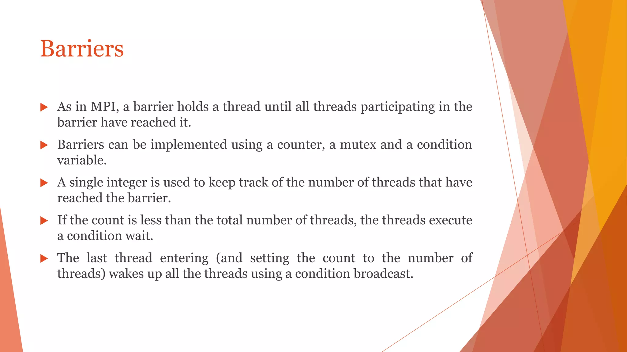 Barriers
 As in MPI, a barrier holds a thread until all threads participating in the
barrier have reached it.
 Barriers can be implemented using a counter, a mutex and a condition
variable.
 A single integer is used to keep track of the number of threads that have
reached the barrier.
 If the count is less than the total number of threads, the threads execute
a condition wait.
 The last thread entering (and setting the count to the number of
threads) wakes up all the threads using a condition broadcast.
 