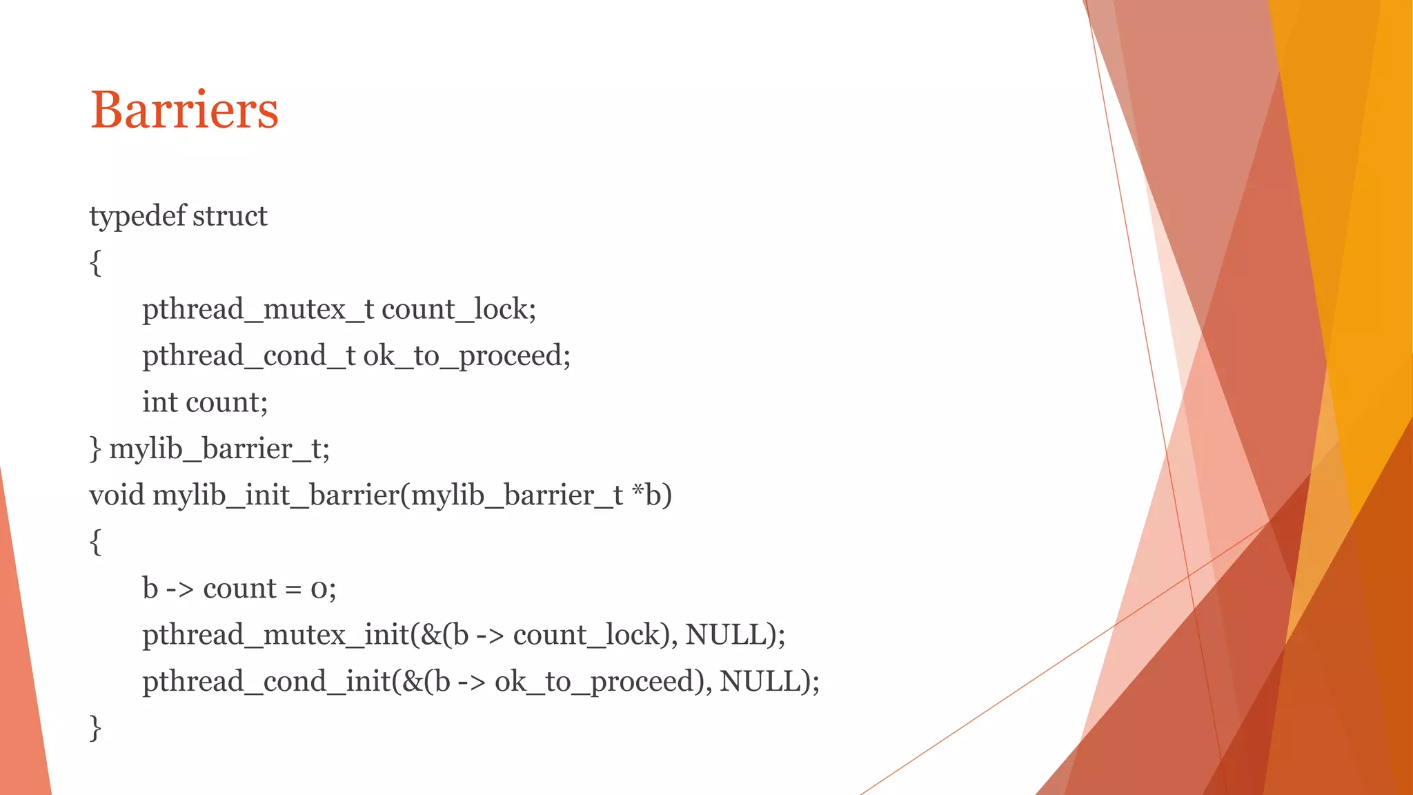Barriers
typedef struct
{
pthread_mutex_t count_lock;
pthread_cond_t ok_to_proceed;
int count;
} mylib_barrier_t;
void mylib_init_barrier(mylib_barrier_t *b)
{
b -> count = 0;
pthread_mutex_init(&(b -> count_lock), NULL);
pthread_cond_init(&(b -> ok_to_proceed), NULL);
}
 