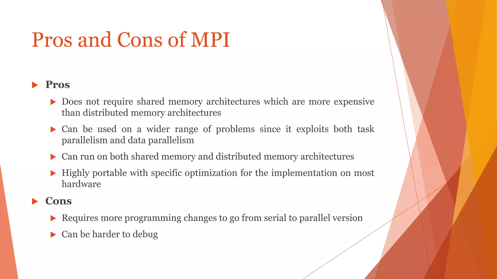 Pros and Cons of MPI
 Pros
 Does not require shared memory architectures which are more expensive
than distributed memory architectures
 Can be used on a wider range of problems since it exploits both task
parallelism and data parallelism
 Can run on both shared memory and distributed memory architectures
 Highly portable with specific optimization for the implementation on most
hardware
 Cons
 Requires more programming changes to go from serial to parallel version
 Can be harder to debug
 