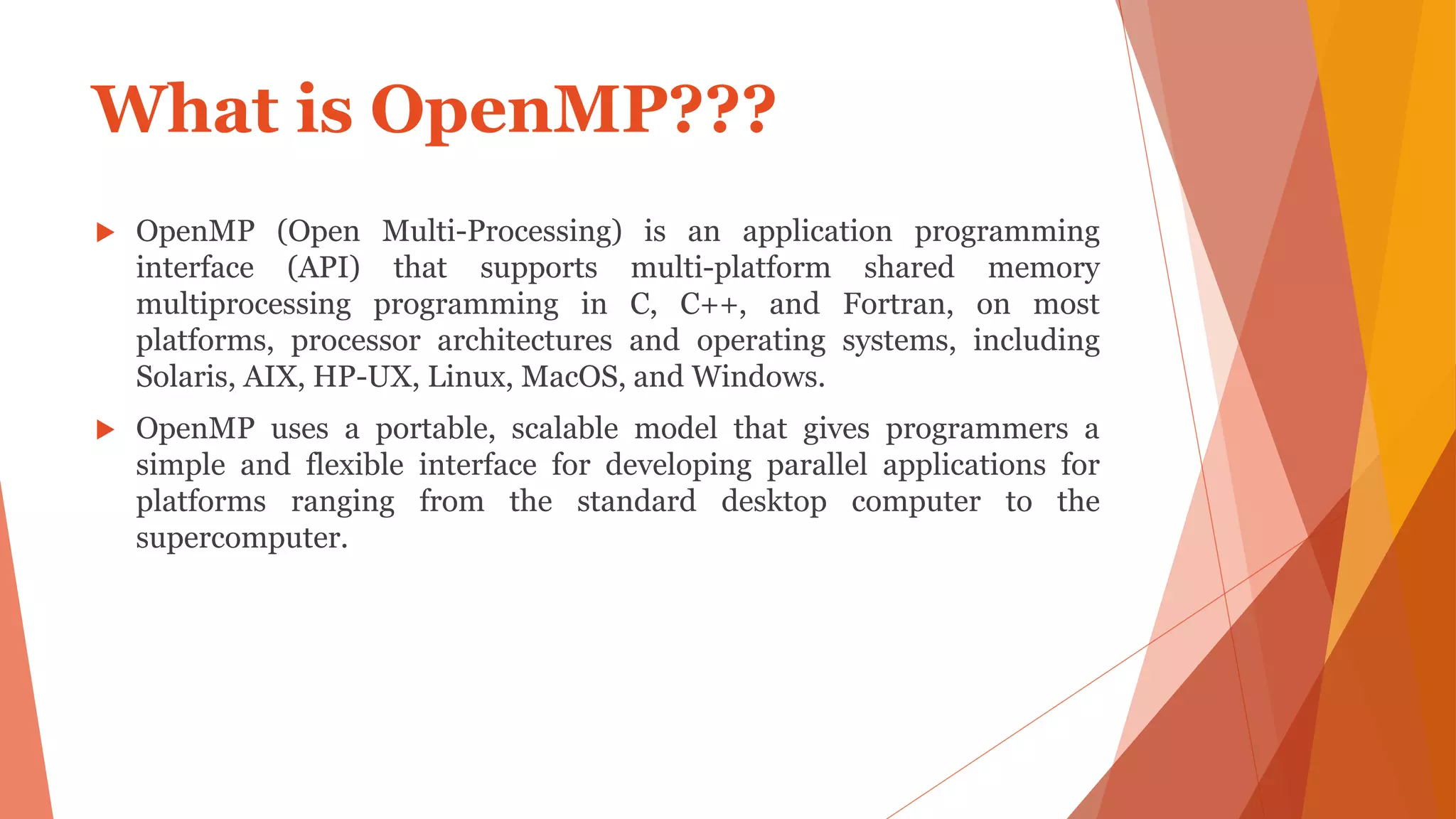 What is OpenMP???
 OpenMP (Open Multi-Processing) is an application programming
interface (API) that supports multi-platform shared memory
multiprocessing programming in C, C++, and Fortran, on most
platforms, processor architectures and operating systems, including
Solaris, AIX, HP-UX, Linux, MacOS, and Windows.
 OpenMP uses a portable, scalable model that gives programmers a
simple and flexible interface for developing parallel applications for
platforms ranging from the standard desktop computer to the
supercomputer.
 