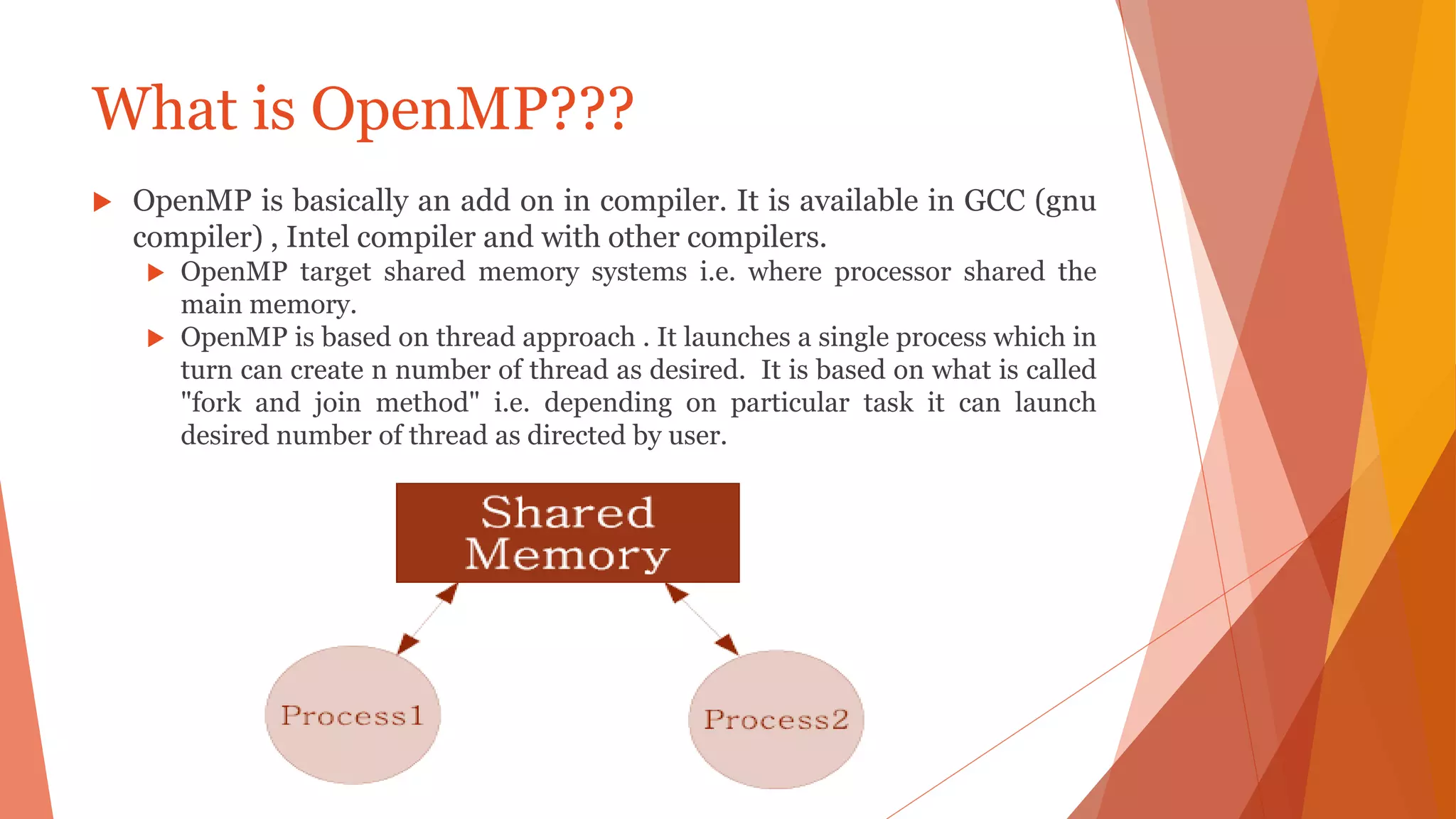 What is OpenMP???
 OpenMP is basically an add on in compiler. It is available in GCC (gnu
compiler) , Intel compiler and with other compilers.
 OpenMP target shared memory systems i.e. where processor shared the
main memory.
 OpenMP is based on thread approach . It launches a single process which in
turn can create n number of thread as desired. It is based on what is called
"fork and join method" i.e. depending on particular task it can launch
desired number of thread as directed by user.
 