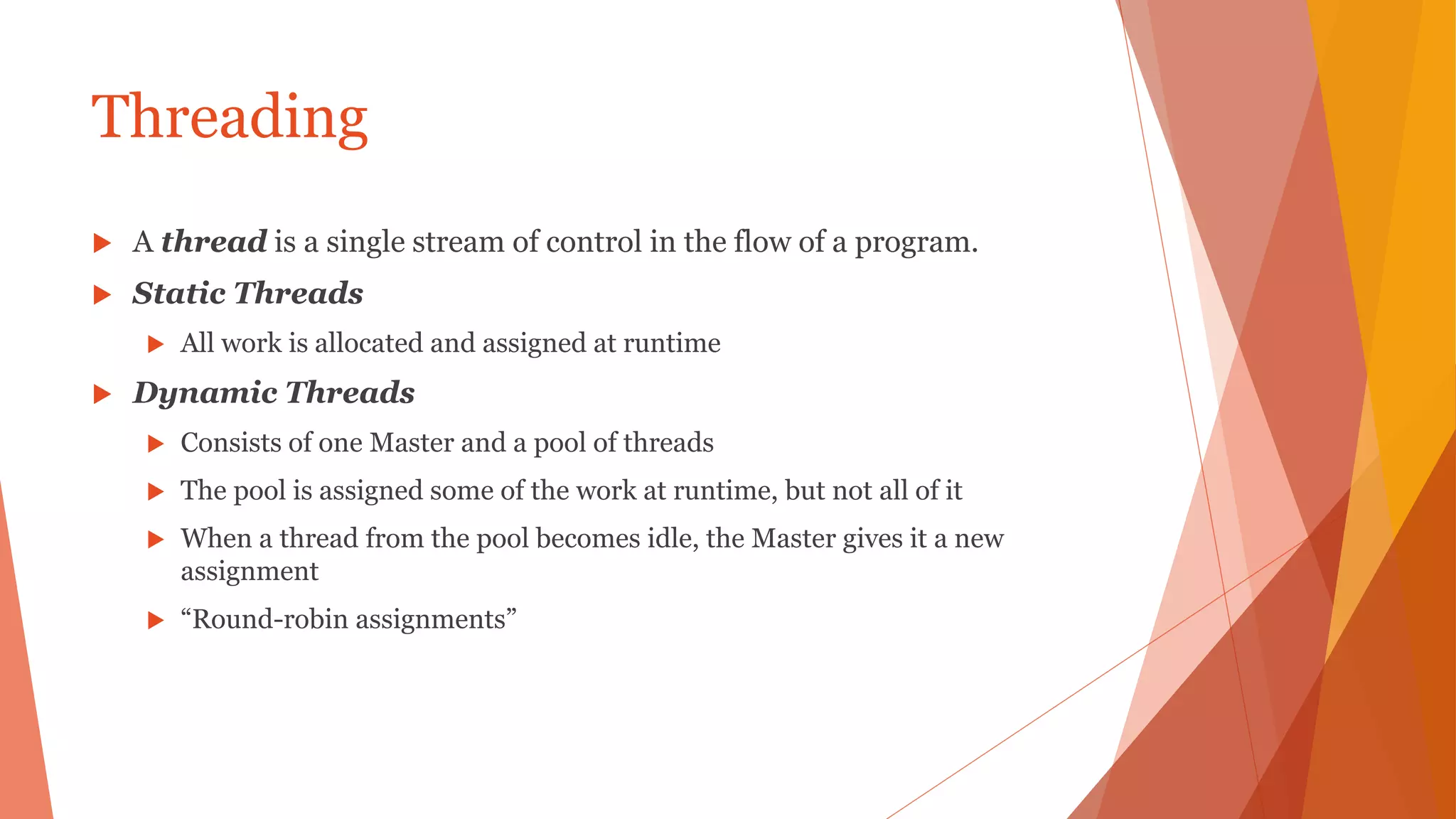 Threading
 A thread is a single stream of control in the flow of a program.
 Static Threads
 All work is allocated and assigned at runtime
 Dynamic Threads
 Consists of one Master and a pool of threads
 The pool is assigned some of the work at runtime, but not all of it
 When a thread from the pool becomes idle, the Master gives it a new
assignment
 “Round-robin assignments”
 