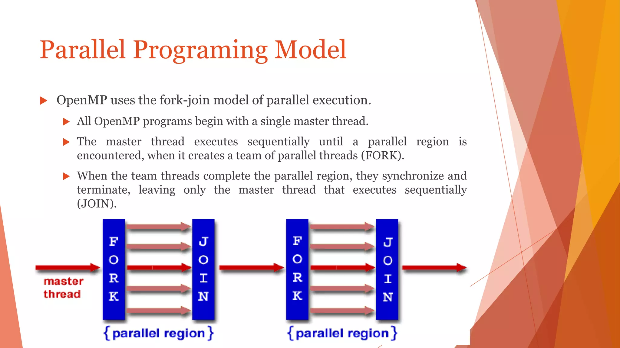 Parallel Programing Model
 OpenMP uses the fork-join model of parallel execution.
 All OpenMP programs begin with a single master thread.
 The master thread executes sequentially until a parallel region is
encountered, when it creates a team of parallel threads (FORK).
 When the team threads complete the parallel region, they synchronize and
terminate, leaving only the master thread that executes sequentially
(JOIN).
 