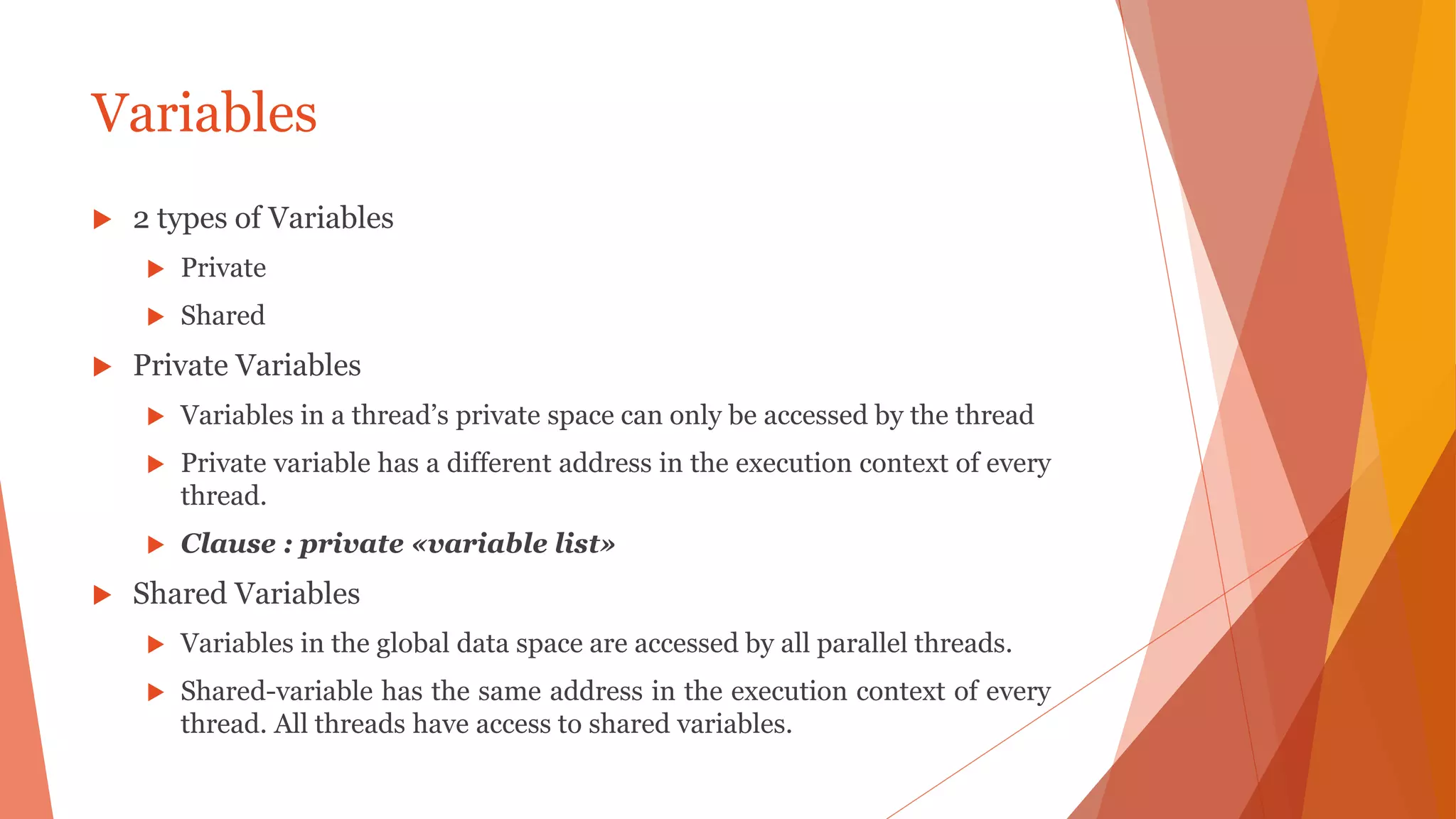 Variables
 2 types of Variables
 Private
 Shared
 Private Variables
 Variables in a thread’s private space can only be accessed by the thread
 Private variable has a different address in the execution context of every
thread.
 Clause : private «variable list»
 Shared Variables
 Variables in the global data space are accessed by all parallel threads.
 Shared-variable has the same address in the execution context of every
thread. All threads have access to shared variables.
 