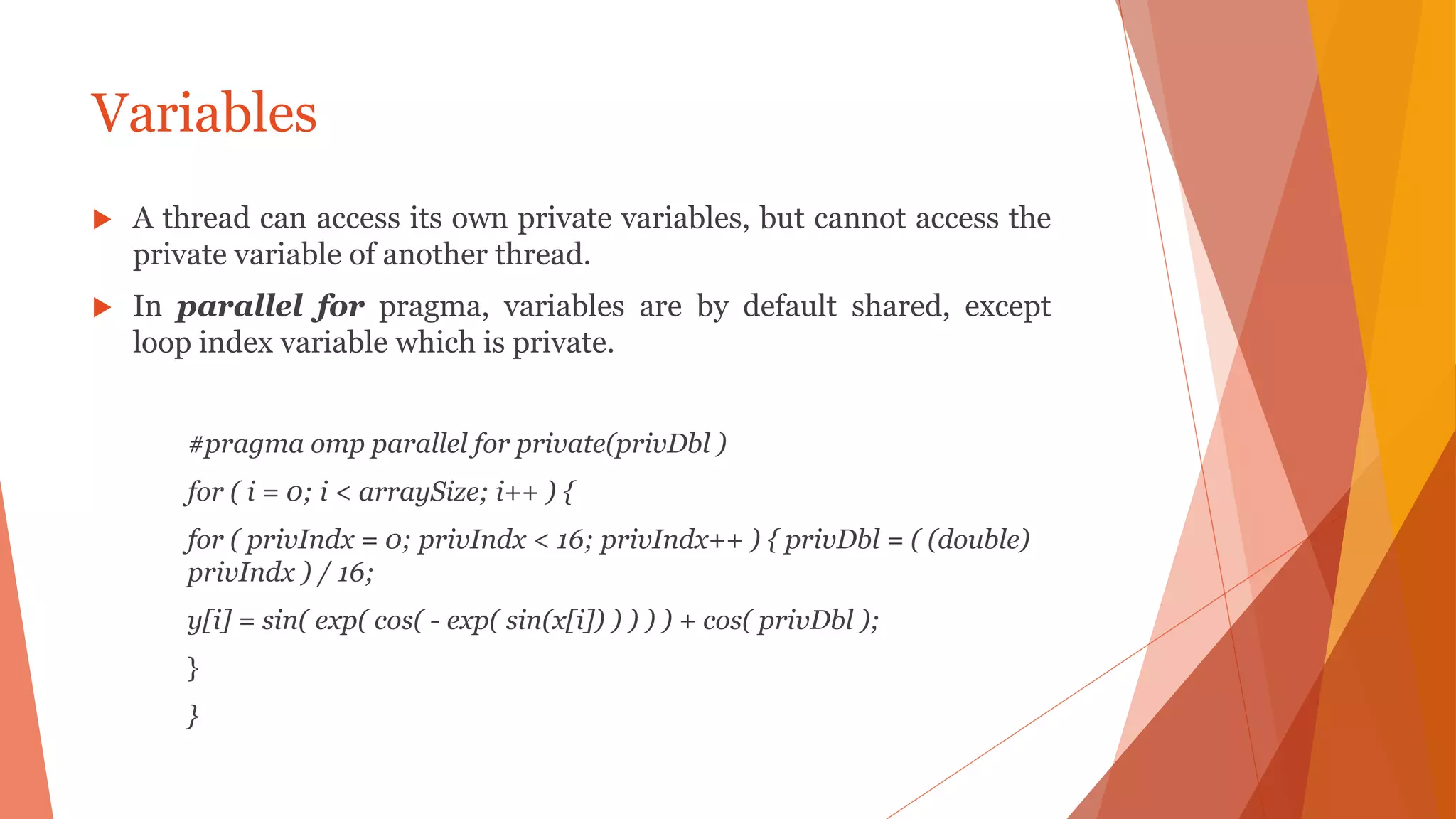 Variables
 A thread can access its own private variables, but cannot access the
private variable of another thread.
 In parallel for pragma, variables are by default shared, except
loop index variable which is private.
#pragma omp parallel for private(privDbl )
for ( i = 0; i < arraySize; i++ ) {
for ( privIndx = 0; privIndx < 16; privIndx++ ) { privDbl = ( (double)
privIndx ) / 16;
y[i] = sin( exp( cos( - exp( sin(x[i]) ) ) ) ) + cos( privDbl );
}
}
 