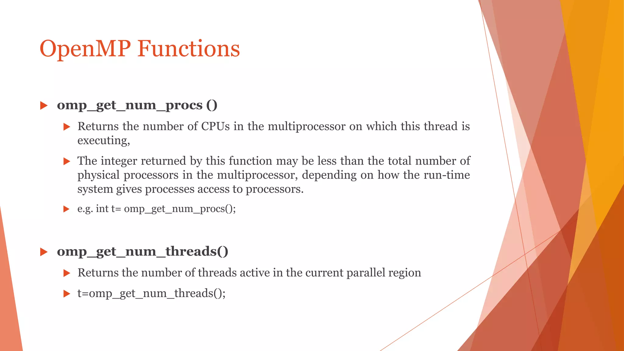OpenMP Functions
 omp_get_num_procs ()
 Returns the number of CPUs in the multiprocessor on which this thread is
executing,
 The integer returned by this function may be less than the total number of
physical processors in the multiprocessor, depending on how the run-time
system gives processes access to processors.
 e.g. int t= omp_get_num_procs();
 omp_get_num_threads()
 Returns the number of threads active in the current parallel region
 t=omp_get_num_threads();
 