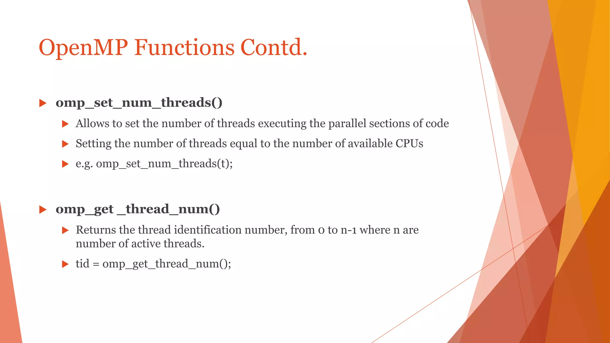 OpenMP Functions Contd.
 omp_set_num_threads()
 Allows to set the number of threads executing the parallel sections of code
 Setting the number of threads equal to the number of available CPUs
 e.g. omp_set_num_threads(t);
 omp_get _thread_num()
 Returns the thread identification number, from 0 to n-1 where n are
number of active threads.
 tid = omp_get_thread_num();
 