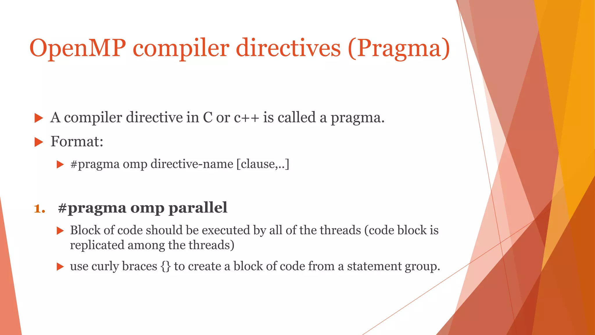 OpenMP compiler directives (Pragma)
 A compiler directive in C or c++ is called a pragma.
 Format:
 #pragma omp directive-name [clause,..]
1. #pragma omp parallel
 Block of code should be executed by all of the threads (code block is
replicated among the threads)
 use curly braces {} to create a block of code from a statement group.
 