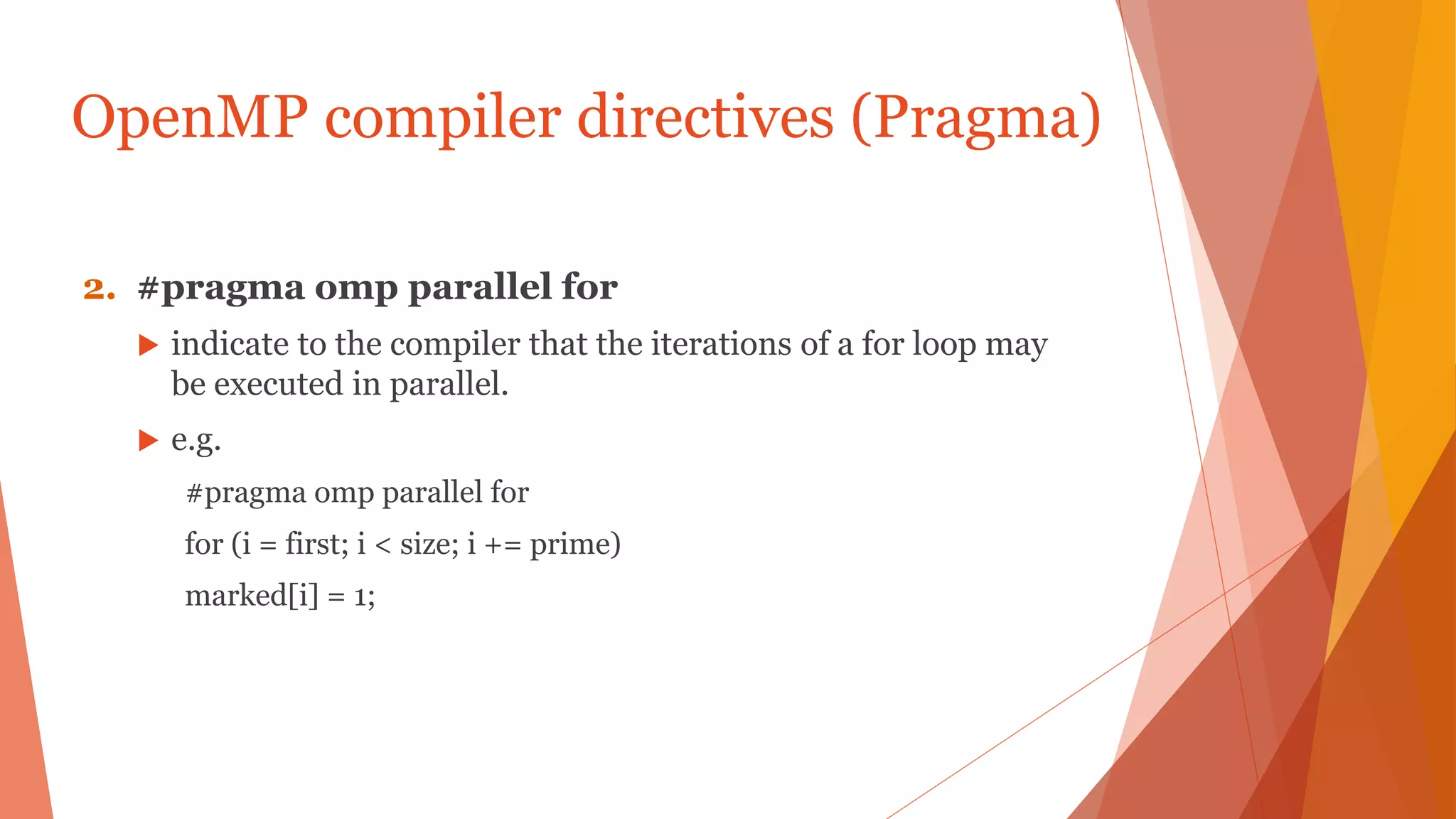 OpenMP compiler directives (Pragma)
2. #pragma omp parallel for
 indicate to the compiler that the iterations of a for loop may
be executed in parallel.
 e.g.
#pragma omp parallel for
for (i = first; i < size; i += prime)
marked[i] = 1;
 