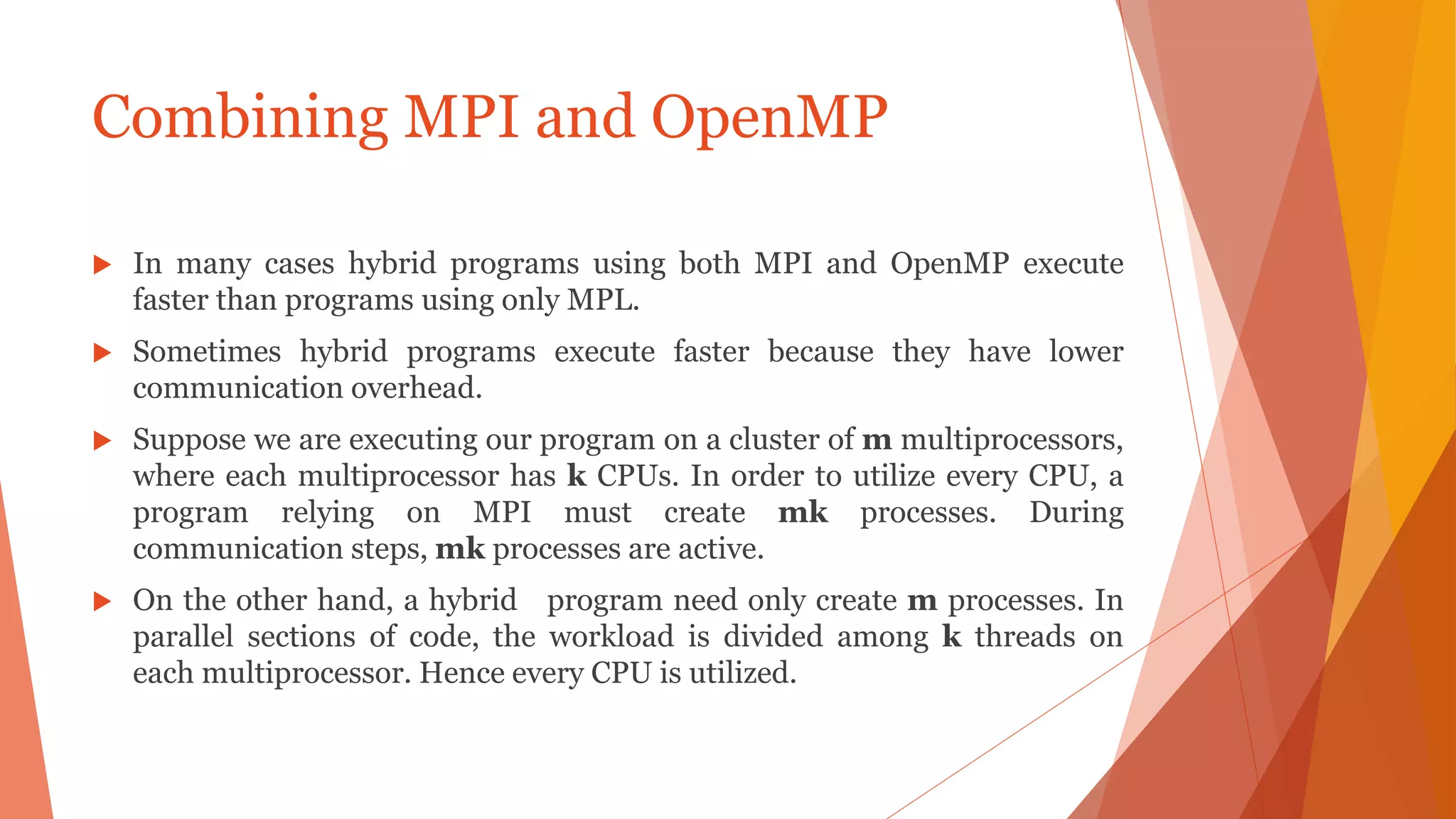 Combining MPI and OpenMP
 In many cases hybrid programs using both MPI and OpenMP execute
faster than programs using only MPL.
 Sometimes hybrid programs execute faster because they have lower
communication overhead.
 Suppose we are executing our program on a cluster of m multiprocessors,
where each multiprocessor has k CPUs. In order to utilize every CPU, a
program relying on MPI must create mk processes. During
communication steps, mk processes are active.
 On the other hand, a hybrid program need only create m processes. In
parallel sections of code, the workload is divided among k threads on
each multiprocessor. Hence every CPU is utilized.
 