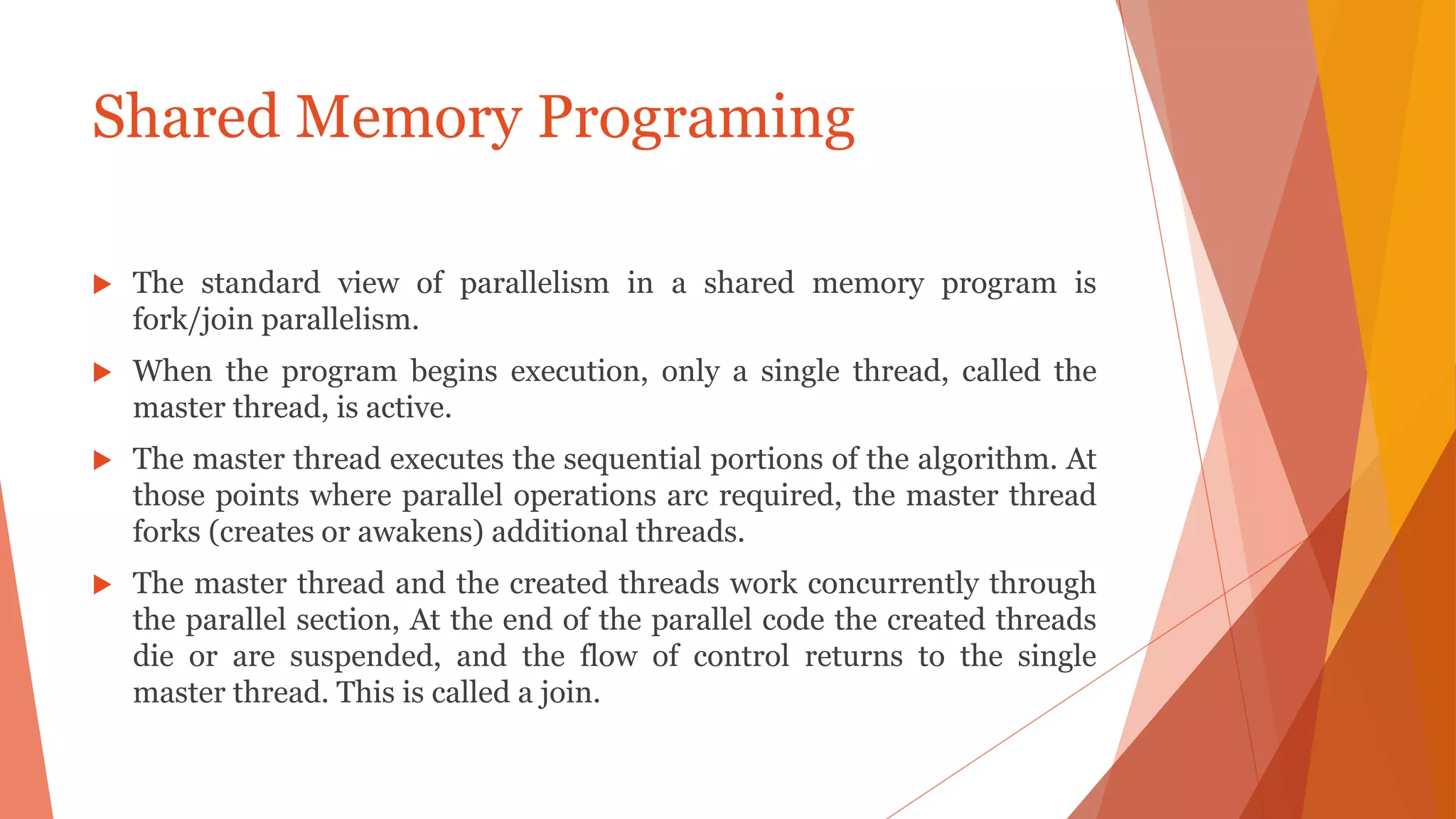  The standard view of parallelism in a shared memory program is
fork/join parallelism.
 When the program begins execution, only a single thread, called the
master thread, is active.
 The master thread executes the sequential portions of the algorithm. At
those points where parallel operations arc required, the master thread
forks (creates or awakens) additional threads.
 The master thread and the created threads work concurrently through
the parallel section, At the end of the parallel code the created threads
die or are suspended, and the flow of control returns to the single
master thread. This is called a join.
Shared Memory Programing
 
