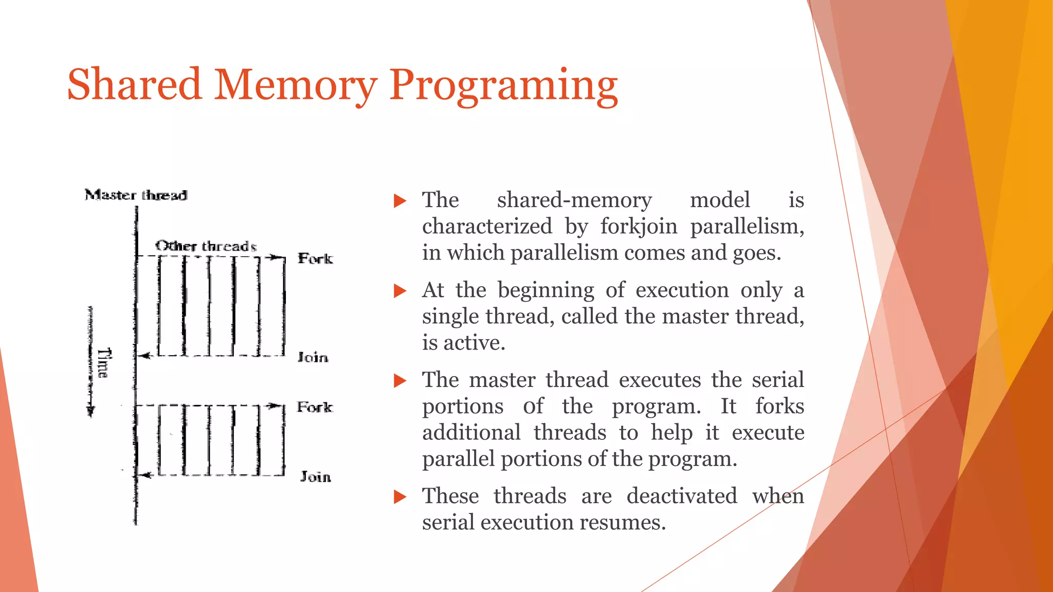  The shared-memory model is
characterized by forkjoin parallelism,
in which parallelism comes and goes.
 At the beginning of execution only a
single thread, called the master thread,
is active.
 The master thread executes the serial
portions 0f the program. It forks
additional threads to help it execute
parallel portions of the program.
 These threads are deactivated when
serial execution resumes.
Shared Memory Programing
 