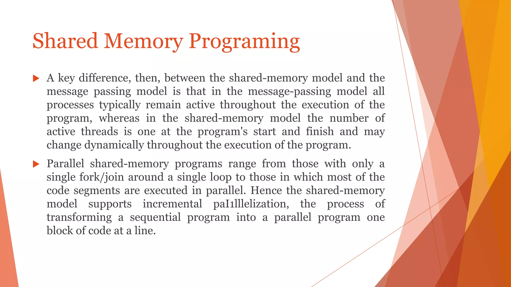  A key difference, then, between the shared-memory model and the
message passing model is that in the message-passing model all
processes typically remain active throughout the execution of the
program, whereas in the shared-memory model the number of
active threads is one at the program's start and finish and may
change dynamically throughout the execution of the program.
 Parallel shared-memory programs range from those with only a
single fork/join around a single loop to those in which most of the
code segments are executed in parallel. Hence the shared-memory
model supports incremental paI1lllelization, the process of
transforming a sequential program into a parallel program one
block of code at a line.
Shared Memory Programing
 