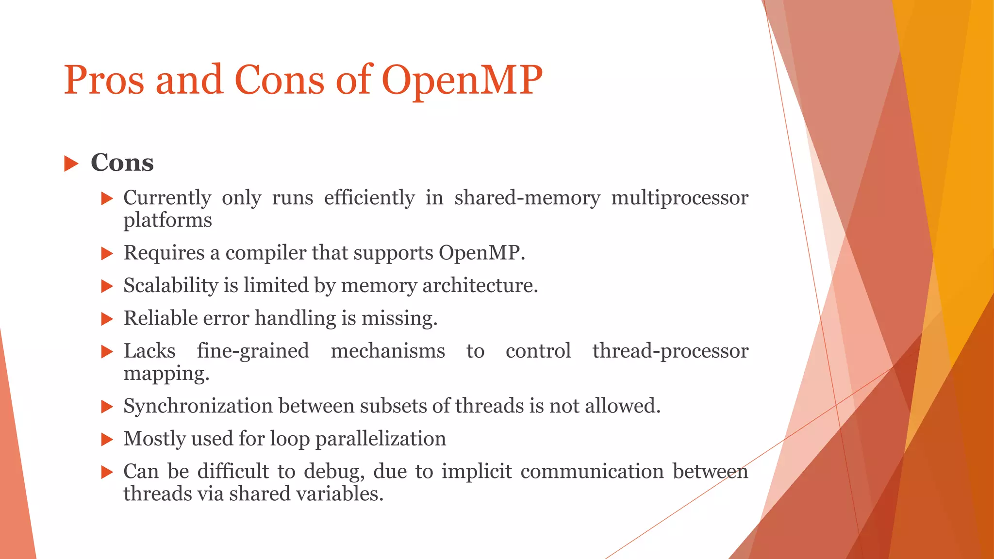 Pros and Cons of OpenMP
 Cons
 Currently only runs efficiently in shared-memory multiprocessor
platforms
 Requires a compiler that supports OpenMP.
 Scalability is limited by memory architecture.
 Reliable error handling is missing.
 Lacks fine-grained mechanisms to control thread-processor
mapping.
 Synchronization between subsets of threads is not allowed.
 Mostly used for loop parallelization
 Can be difficult to debug, due to implicit communication between
threads via shared variables.
 