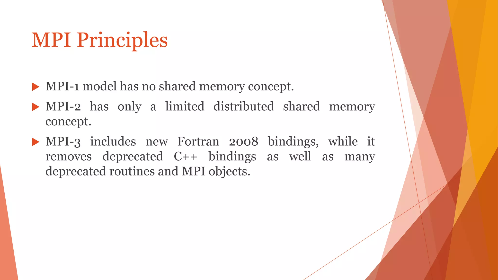 MPI Principles
 MPI-1 model has no shared memory concept.
 MPI-2 has only a limited distributed shared memory
concept.
 MPI-3 includes new Fortran 2008 bindings, while it
removes deprecated C++ bindings as well as many
deprecated routines and MPI objects.
 