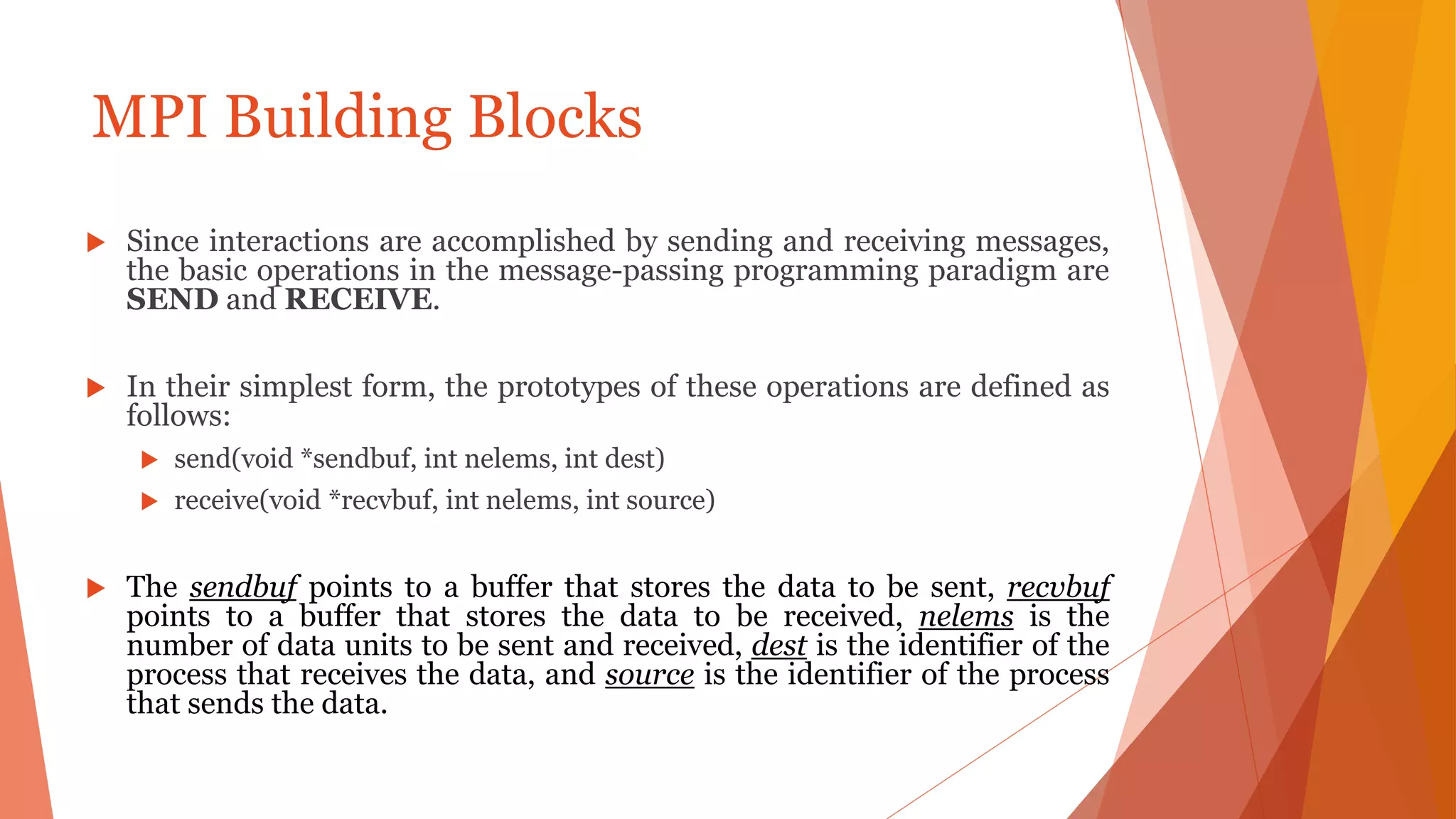 MPI Building Blocks
 Since interactions are accomplished by sending and receiving messages,
the basic operations in the message-passing programming paradigm are
SEND and RECEIVE.
 In their simplest form, the prototypes of these operations are defined as
follows:
 send(void *sendbuf, int nelems, int dest)
 receive(void *recvbuf, int nelems, int source)
 The sendbuf points to a buffer that stores the data to be sent, recvbuf
points to a buffer that stores the data to be received, nelems is the
number of data units to be sent and received, dest is the identifier of the
process that receives the data, and source is the identifier of the process
that sends the data.
 