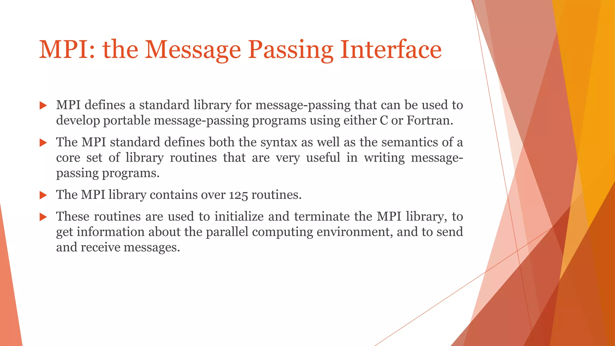 MPI: the Message Passing Interface
 MPI defines a standard library for message-passing that can be used to
develop portable message-passing programs using either C or Fortran.
 The MPI standard defines both the syntax as well as the semantics of a
core set of library routines that are very useful in writing message-
passing programs.
 The MPI library contains over 125 routines.
 These routines are used to initialize and terminate the MPI library, to
get information about the parallel computing environment, and to send
and receive messages.
 