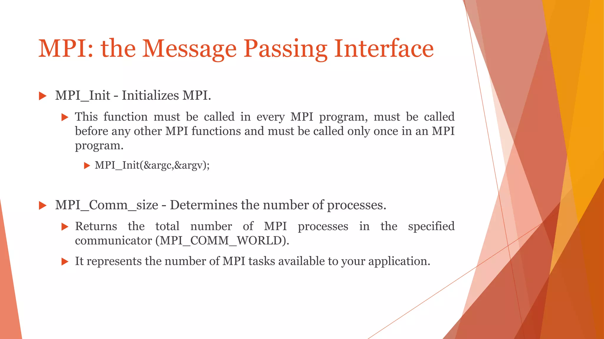MPI: the Message Passing Interface
 MPI_Init - Initializes MPI.
 This function must be called in every MPI program, must be called
before any other MPI functions and must be called only once in an MPI
program.
 MPI_Init(&argc,&argv);
 MPI_Comm_size - Determines the number of processes.
 Returns the total number of MPI processes in the specified
communicator (MPI_COMM_WORLD).
 It represents the number of MPI tasks available to your application.
 