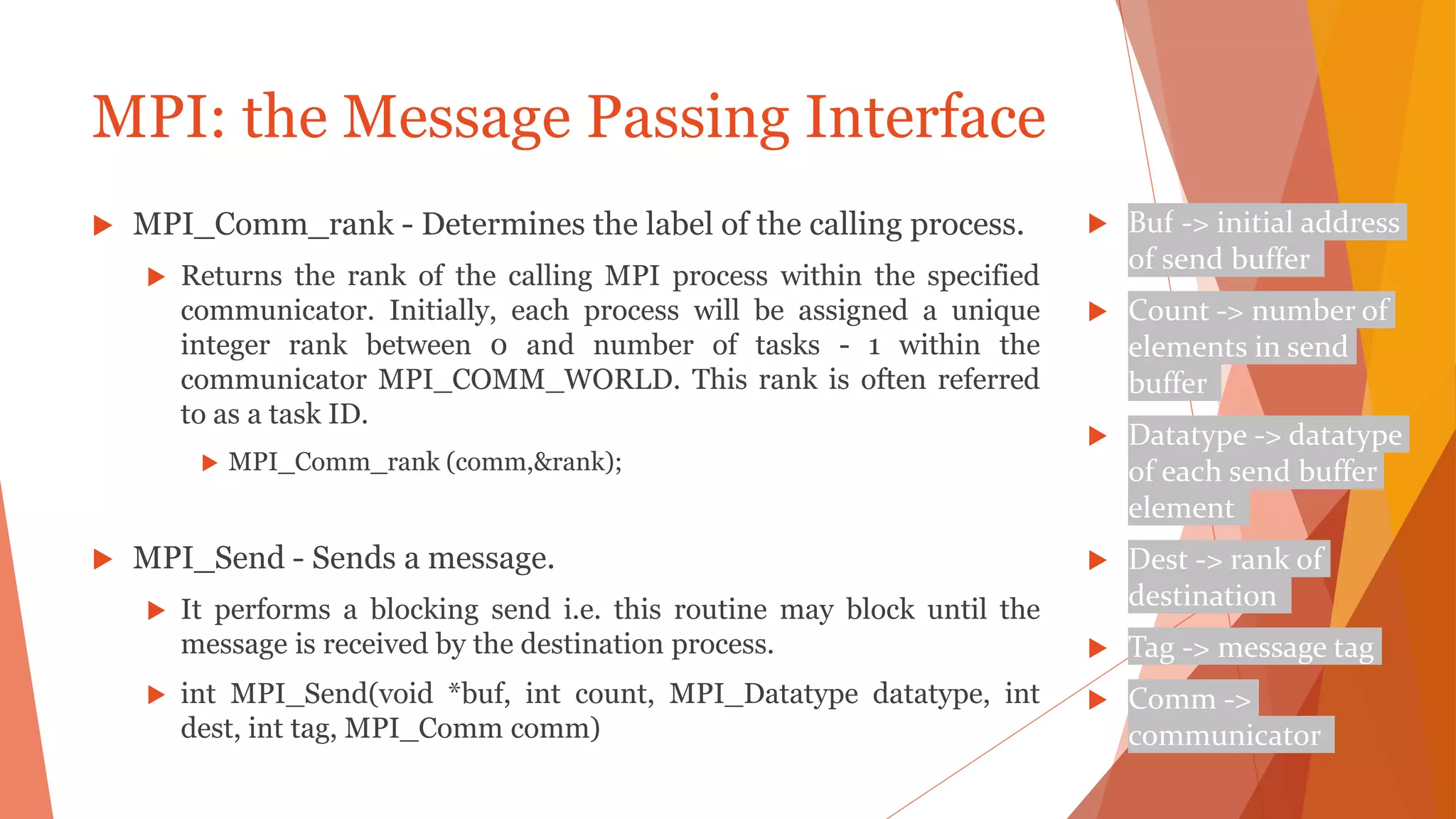 MPI: the Message Passing Interface
 MPI_Comm_rank - Determines the label of the calling process.
 Returns the rank of the calling MPI process within the specified
communicator. Initially, each process will be assigned a unique
integer rank between 0 and number of tasks - 1 within the
communicator MPI_COMM_WORLD. This rank is often referred
to as a task ID.
 MPI_Comm_rank (comm,&rank);
 MPI_Send - Sends a message.
 It performs a blocking send i.e. this routine may block until the
message is received by the destination process.
 int MPI_Send(void *buf, int count, MPI_Datatype datatype, int
dest, int tag, MPI_Comm comm)
 Buf -> initial address
of send buffer
 Count -> number of
elements in send
buffer
 Datatype -> datatype
of each send buffer
element
 Dest -> rank of
destination
 Tag -> message tag
 Comm ->
communicator
 