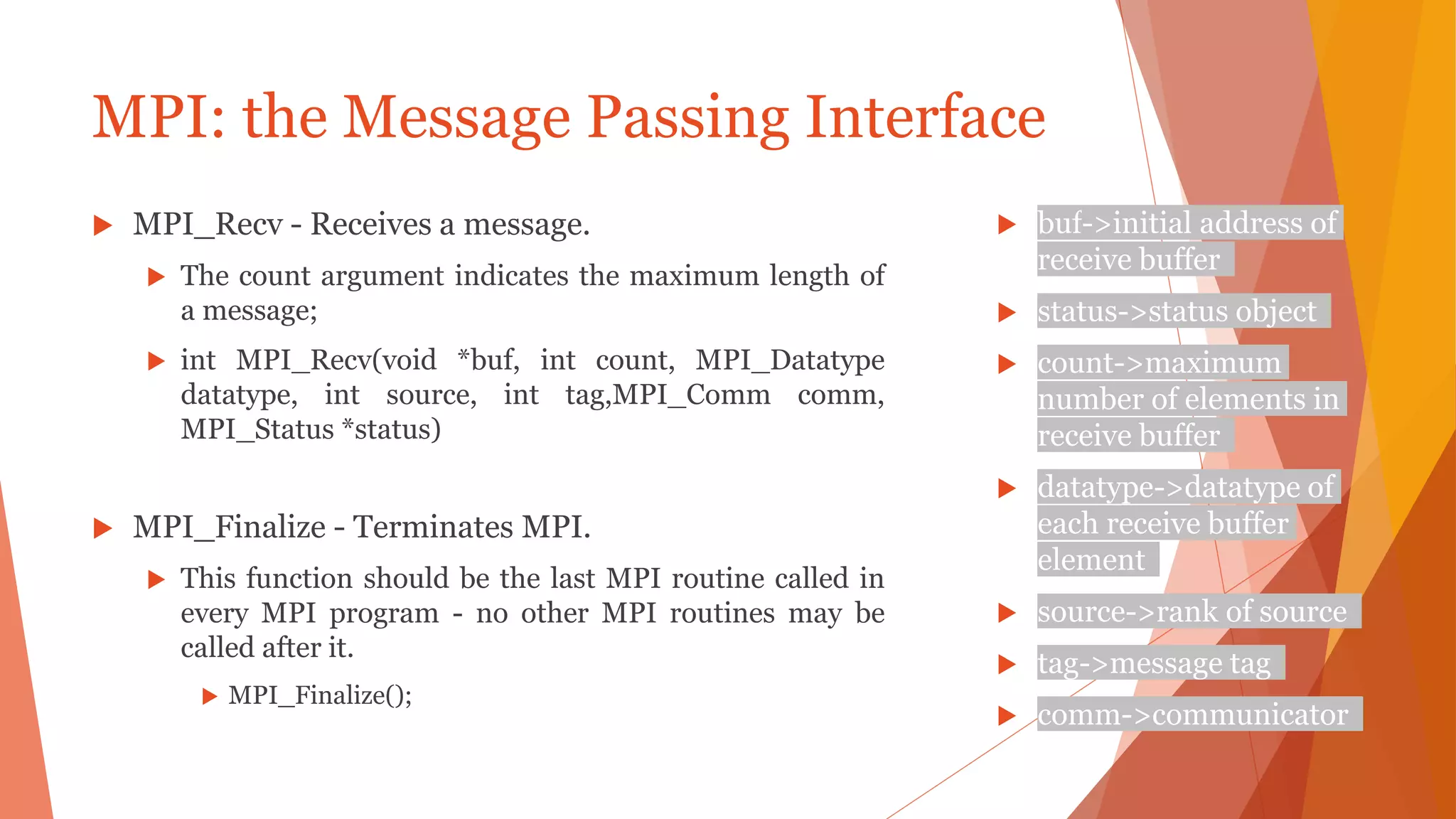 MPI: the Message Passing Interface
 MPI_Recv - Receives a message.
 The count argument indicates the maximum length of
a message;
 int MPI_Recv(void *buf, int count, MPI_Datatype
datatype, int source, int tag,MPI_Comm comm,
MPI_Status *status)
 MPI_Finalize - Terminates MPI.
 This function should be the last MPI routine called in
every MPI program - no other MPI routines may be
called after it.
 MPI_Finalize();
 buf->initial address of
receive buffer
 status->status object
 count->maximum
number of elements in
receive buffer
 datatype->datatype of
each receive buffer
element
 source->rank of source
 tag->message tag
 comm->communicator
 