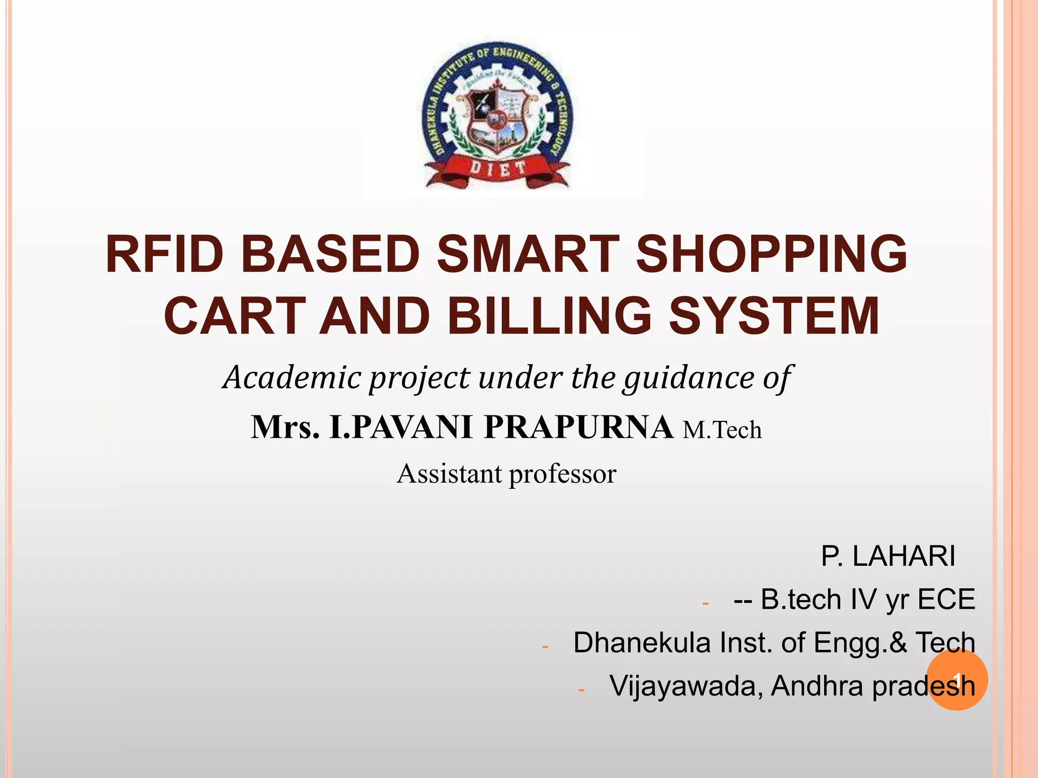 RFID BASED SMART SHOPPING
CART AND BILLING SYSTEM
Academic project under the guidance of
Mrs. I.PAVANI PRAPURNA M.Tech
Assistant professor
P. LAHARI
- -- B.tech IV yr ECE
- Dhanekula Inst. of Engg.& Tech
- Vijayawada, Andhra pradesh1
 