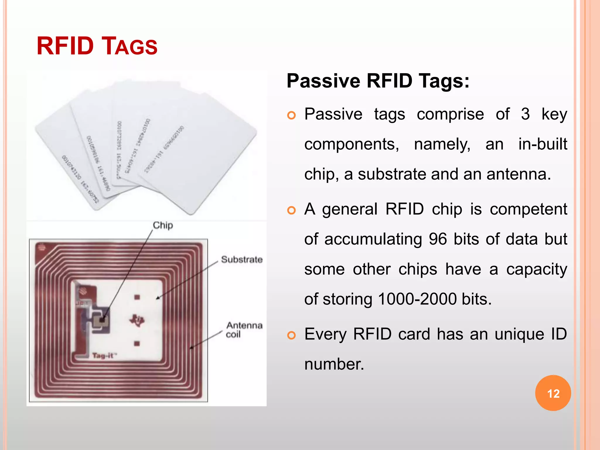 RFID TAGS
12
Passive RFID Tags:
 Passive tags comprise of 3 key
components, namely, an in-built
chip, a substrate and an antenna.
 A general RFID chip is competent
of accumulating 96 bits of data but
some other chips have a capacity
of storing 1000-2000 bits.
 Every RFID card has an unique ID
number.
 