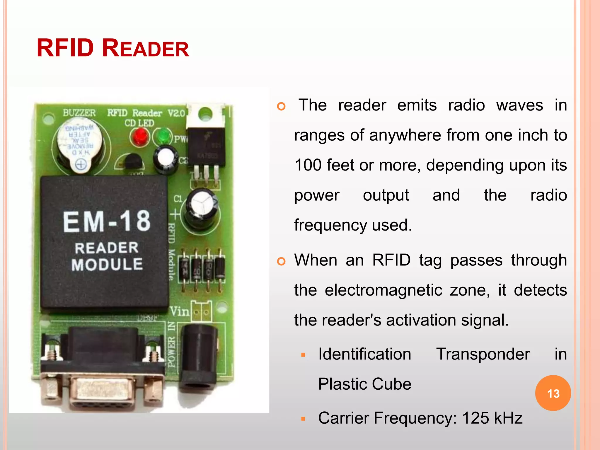 RFID READER
13
 The reader emits radio waves in
ranges of anywhere from one inch to
100 feet or more, depending upon its
power output and the radio
frequency used.
 When an RFID tag passes through
the electromagnetic zone, it detects
the reader's activation signal.
 Identification Transponder in
Plastic Cube
 Carrier Frequency: 125 kHz
 