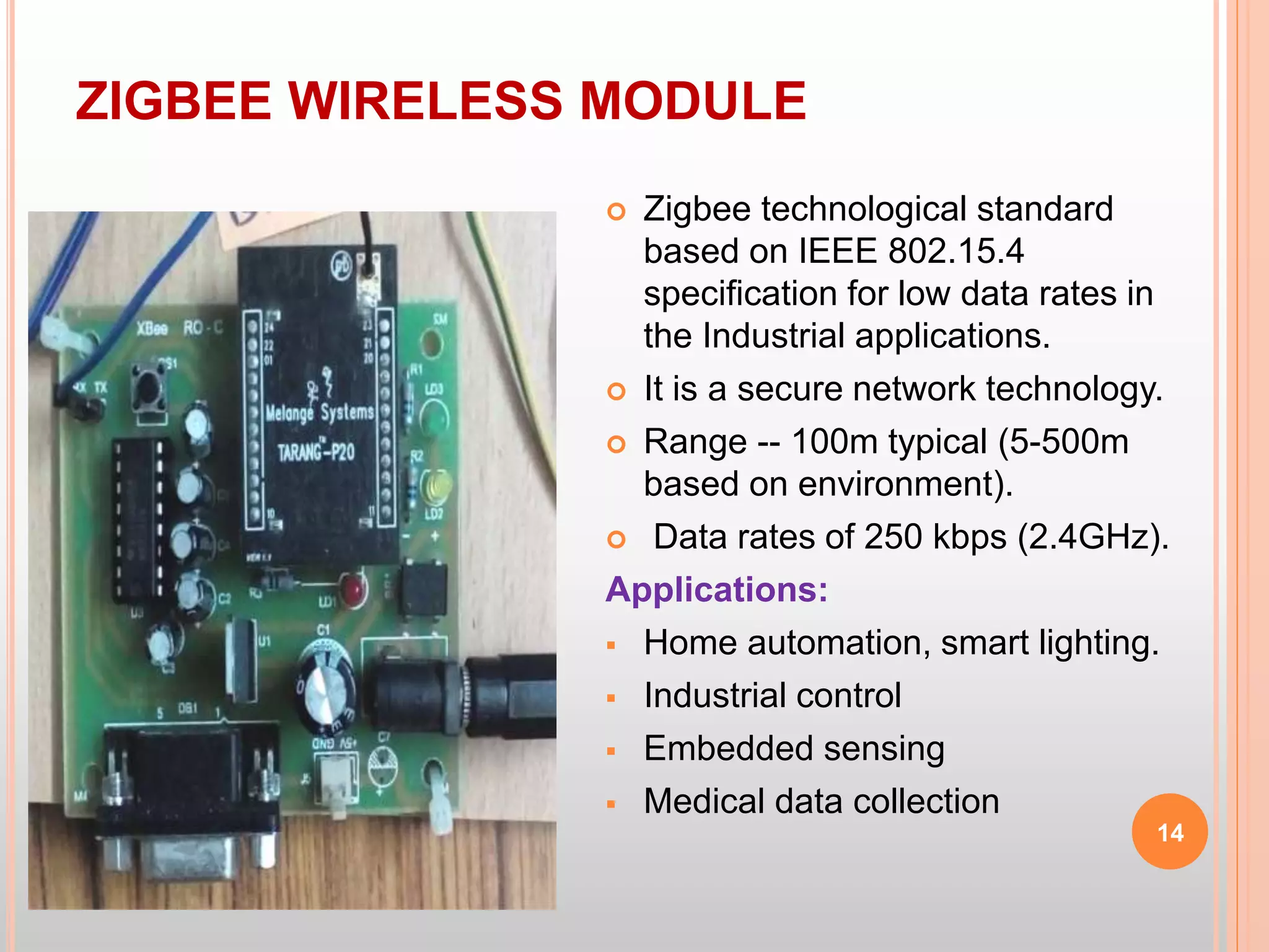 ZIGBEE WIRELESS MODULE
14
 Zigbee technological standard
based on IEEE 802.15.4
specification for low data rates in
the Industrial applications.
 It is a secure network technology.
 Range -- 100m typical (5-500m
based on environment).
 Data rates of 250 kbps (2.4GHz).
Applications:
 Home automation, smart lighting.
 Industrial control
 Embedded sensing
 Medical data collection
 