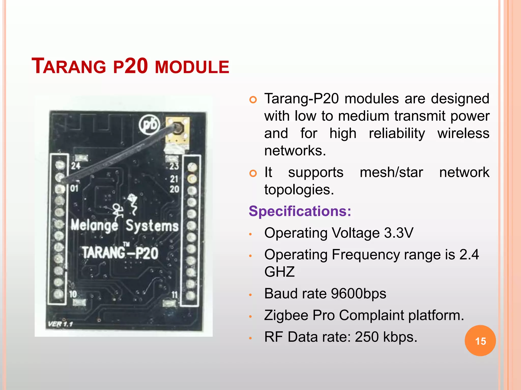 TARANG P20 MODULE
15
 Tarang-P20 modules are designed
with low to medium transmit power
and for high reliability wireless
networks.
 It supports mesh/star network
topologies.
Specifications:
• Operating Voltage 3.3V
• Operating Frequency range is 2.4
GHZ
• Baud rate 9600bps
• Zigbee Pro Complaint platform.
• RF Data rate: 250 kbps.
 