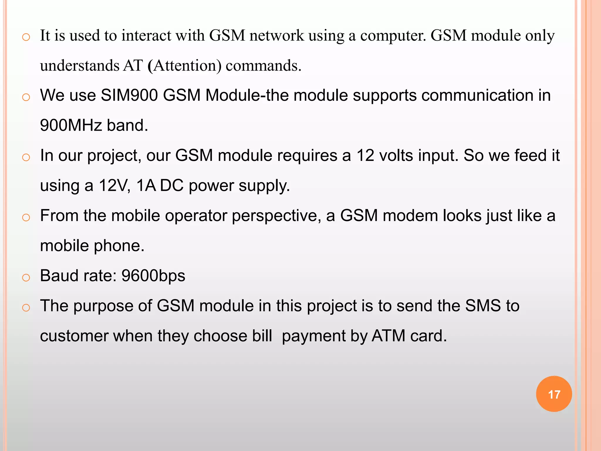 17
o It is used to interact with GSM network using a computer. GSM module only
understands AT (Attention) commands.
o We use SIM900 GSM Module-the module supports communication in
900MHz band.
o In our project, our GSM module requires a 12 volts input. So we feed it
using a 12V, 1A DC power supply.
o From the mobile operator perspective, a GSM modem looks just like a
mobile phone.
o Baud rate: 9600bps
o The purpose of GSM module in this project is to send the SMS to
customer when they choose bill payment by ATM card.
 