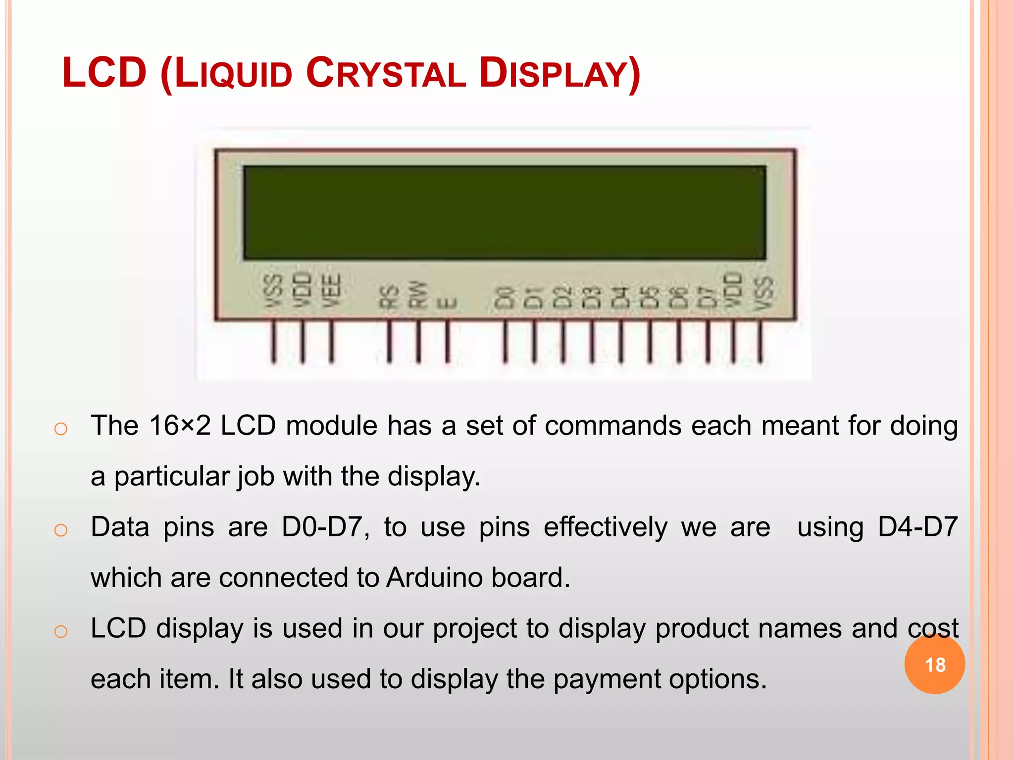 LCD (LIQUID CRYSTAL DISPLAY)
18
o The 16×2 LCD module has a set of commands each meant for doing
a particular job with the display.
o Data pins are D0-D7, to use pins effectively we are using D4-D7
which are connected to Arduino board.
o LCD display is used in our project to display product names and cost
each item. It also used to display the payment options.
 