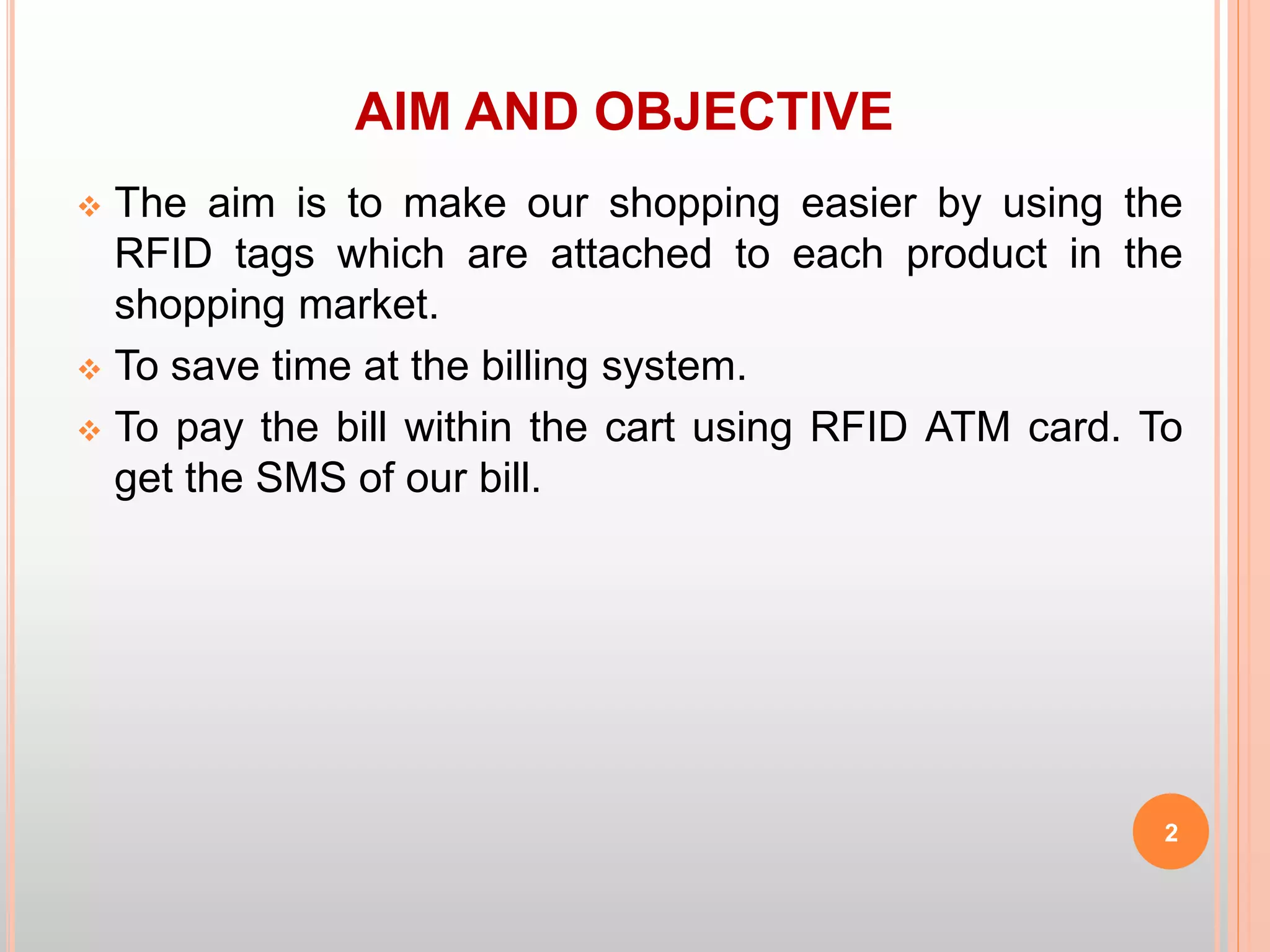 AIM AND OBJECTIVE
 The aim is to make our shopping easier by using the
RFID tags which are attached to each product in the
shopping market.
 To save time at the billing system.
 To pay the bill within the cart using RFID ATM card. To
get the SMS of our bill.
2
 