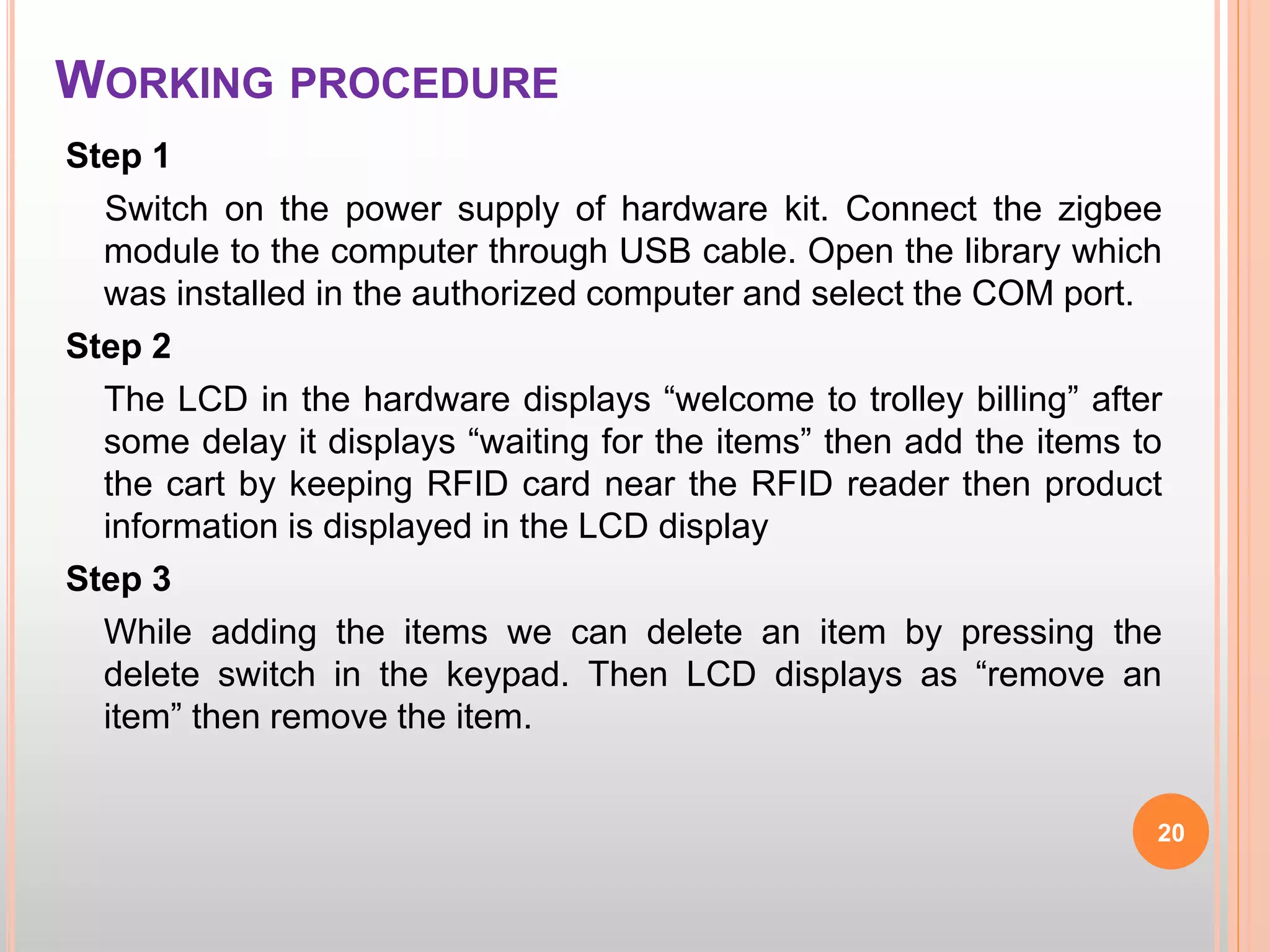 WORKING PROCEDURE
Step 1
Switch on the power supply of hardware kit. Connect the zigbee
module to the computer through USB cable. Open the library which
was installed in the authorized computer and select the COM port.
Step 2
The LCD in the hardware displays “welcome to trolley billing” after
some delay it displays “waiting for the items” then add the items to
the cart by keeping RFID card near the RFID reader then product
information is displayed in the LCD display
Step 3
While adding the items we can delete an item by pressing the
delete switch in the keypad. Then LCD displays as “remove an
item” then remove the item.
20
 