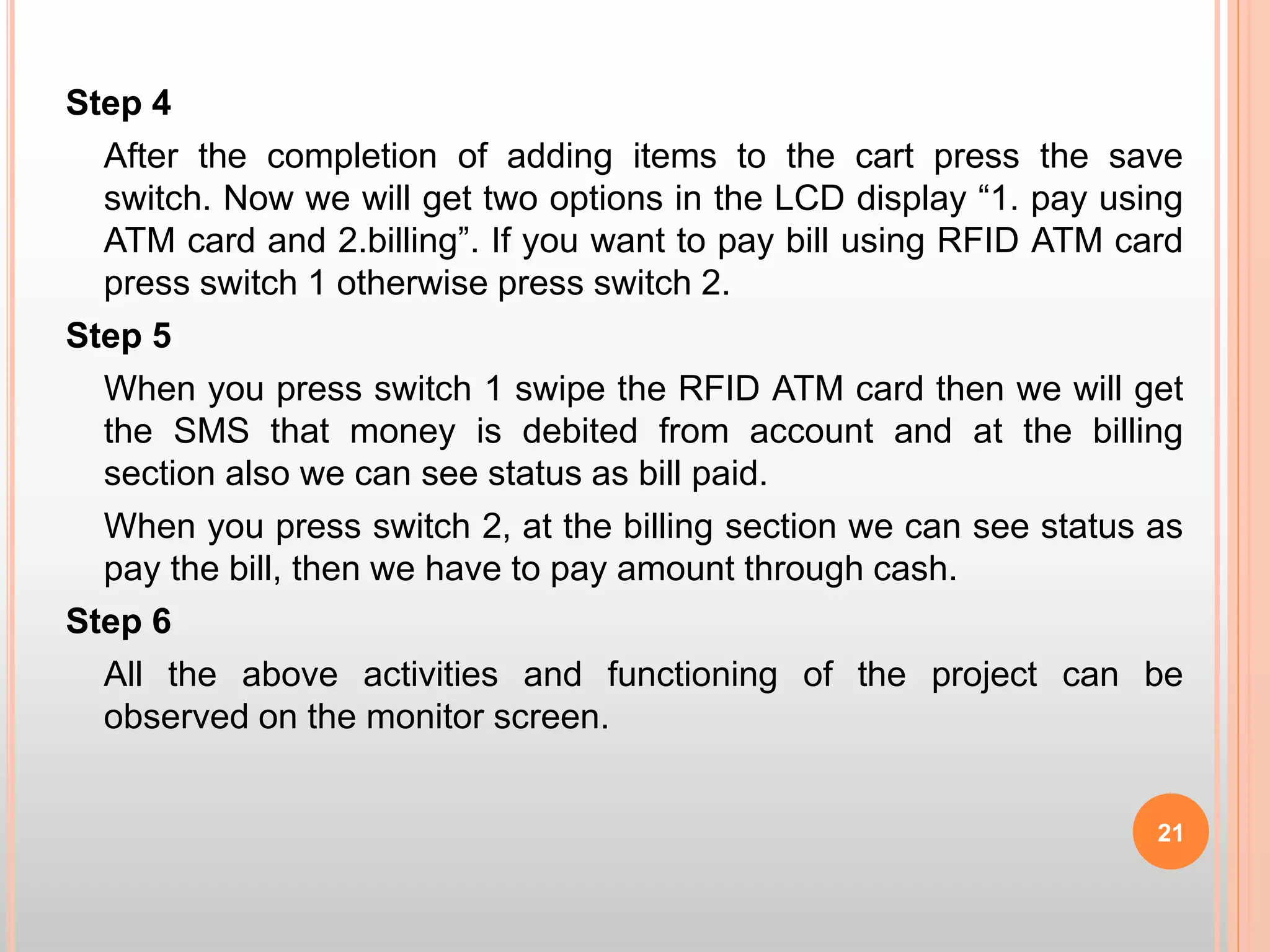 Step 4
After the completion of adding items to the cart press the save
switch. Now we will get two options in the LCD display “1. pay using
ATM card and 2.billing”. If you want to pay bill using RFID ATM card
press switch 1 otherwise press switch 2.
Step 5
When you press switch 1 swipe the RFID ATM card then we will get
the SMS that money is debited from account and at the billing
section also we can see status as bill paid.
When you press switch 2, at the billing section we can see status as
pay the bill, then we have to pay amount through cash.
Step 6
All the above activities and functioning of the project can be
observed on the monitor screen.
21
 