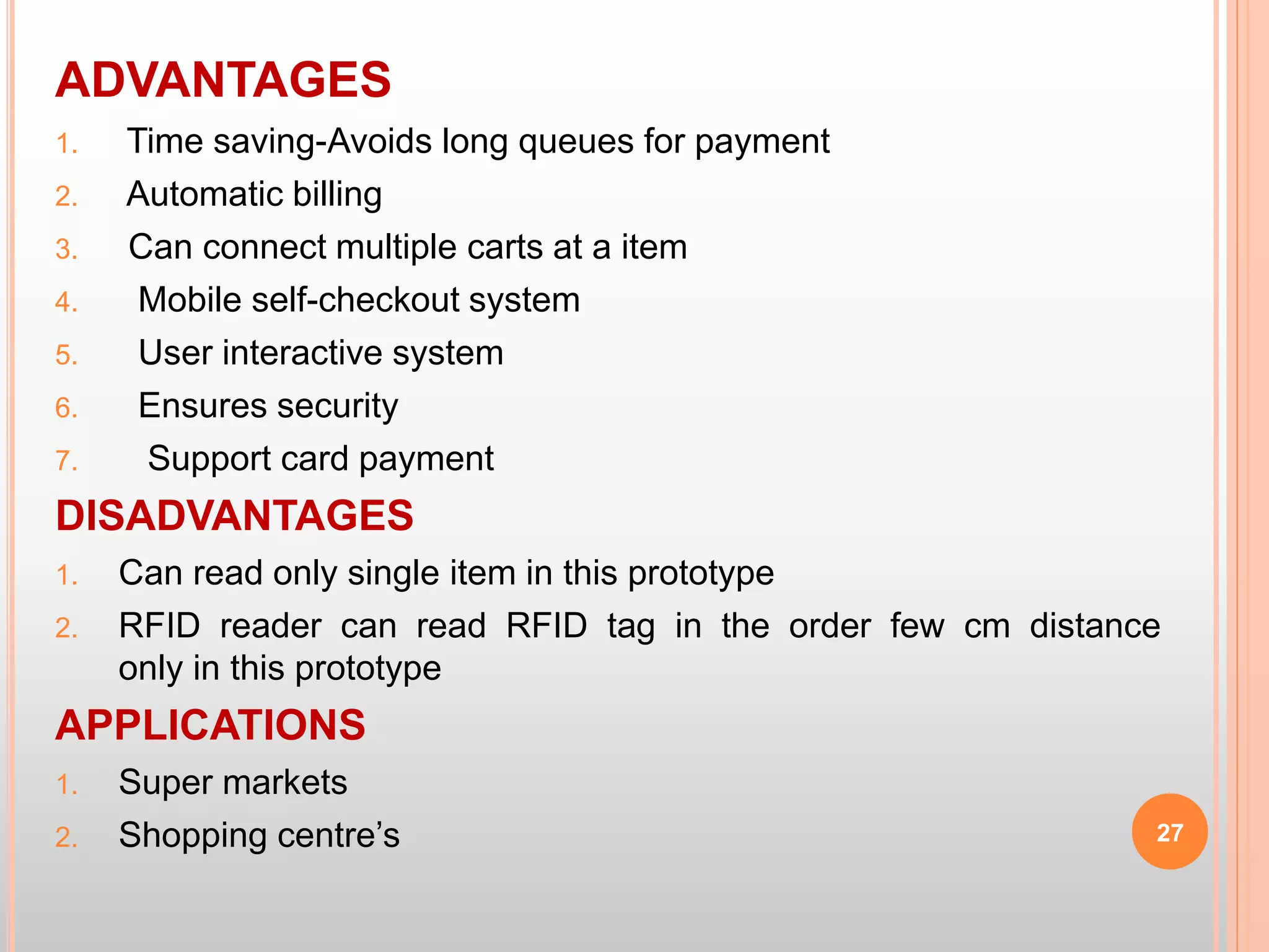 ADVANTAGES
1. Time saving-Avoids long queues for payment
2. Automatic billing
3. Can connect multiple carts at a item
4. Mobile self-checkout system
5. User interactive system
6. Ensures security
7. Support card payment
DISADVANTAGES
1. Can read only single item in this prototype
2. RFID reader can read RFID tag in the order few cm distance
only in this prototype
APPLICATIONS
1. Super markets
2. Shopping centre’s 27
 