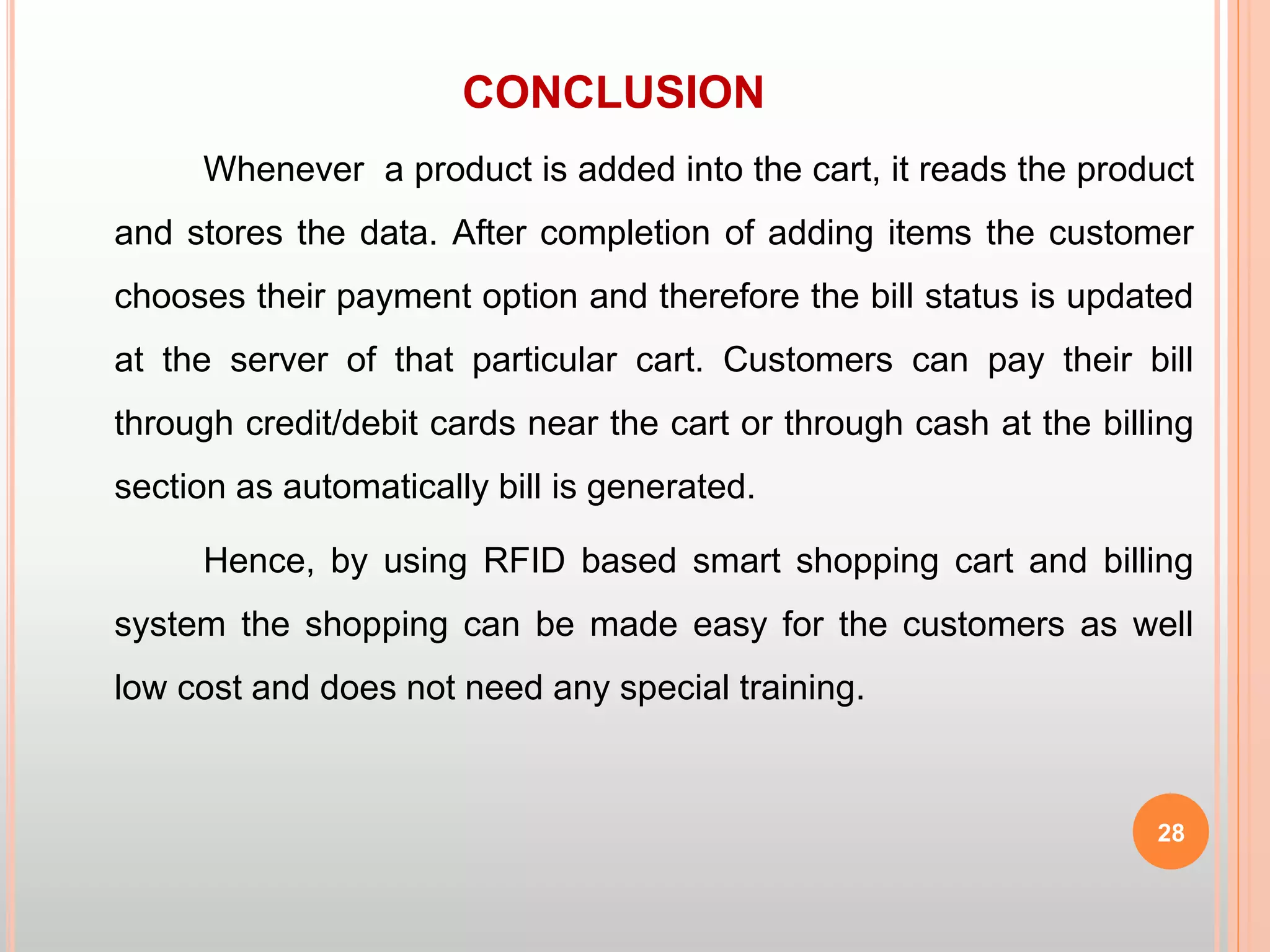 CONCLUSION
Whenever a product is added into the cart, it reads the product
and stores the data. After completion of adding items the customer
chooses their payment option and therefore the bill status is updated
at the server of that particular cart. Customers can pay their bill
through credit/debit cards near the cart or through cash at the billing
section as automatically bill is generated.
Hence, by using RFID based smart shopping cart and billing
system the shopping can be made easy for the customers as well
low cost and does not need any special training.
28
 
