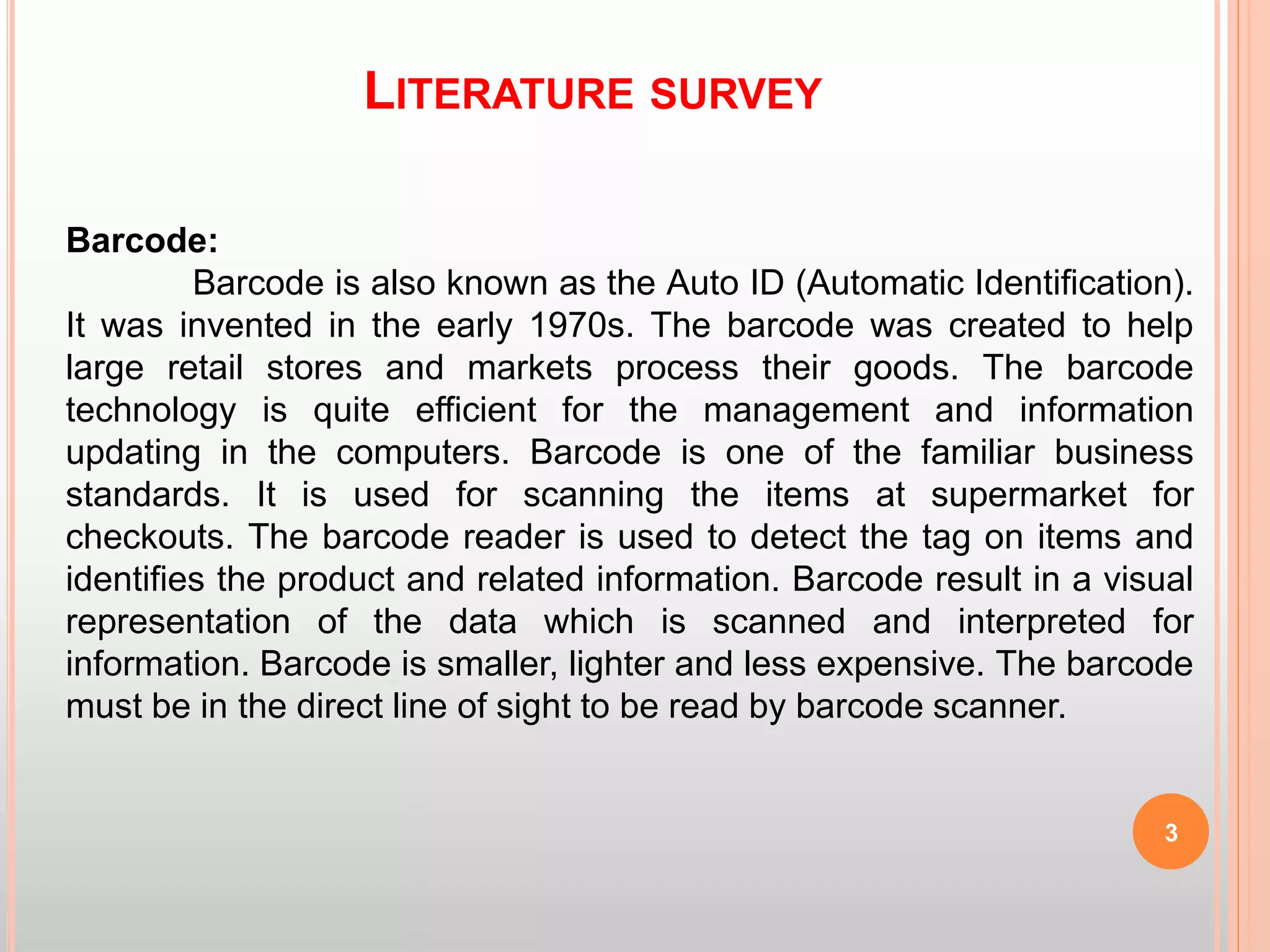 LITERATURE SURVEY
3
Barcode:
Barcode is also known as the Auto ID (Automatic Identification).
It was invented in the early 1970s. The barcode was created to help
large retail stores and markets process their goods. The barcode
technology is quite efficient for the management and information
updating in the computers. Barcode is one of the familiar business
standards. It is used for scanning the items at supermarket for
checkouts. The barcode reader is used to detect the tag on items and
identifies the product and related information. Barcode result in a visual
representation of the data which is scanned and interpreted for
information. Barcode is smaller, lighter and less expensive. The barcode
must be in the direct line of sight to be read by barcode scanner.
 