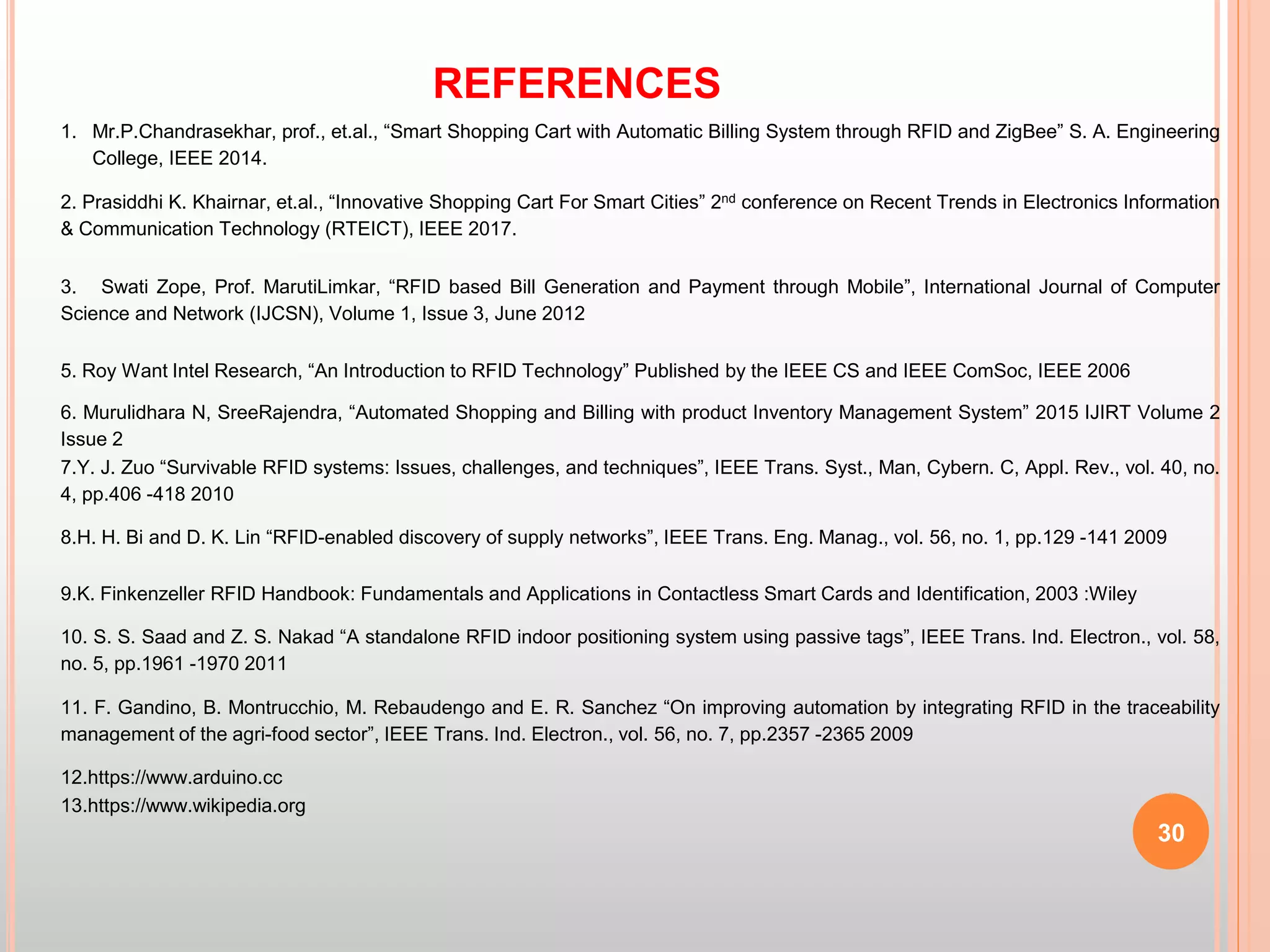 REFERENCES
30
1. Mr.P.Chandrasekhar, prof., et.al., “Smart Shopping Cart with Automatic Billing System through RFID and ZigBee” S. A. Engineering
College, IEEE 2014.
2. Prasiddhi K. Khairnar, et.al., “Innovative Shopping Cart For Smart Cities” 2nd conference on Recent Trends in Electronics Information
& Communication Technology (RTEICT), IEEE 2017.
3. Swati Zope, Prof. MarutiLimkar, “RFID based Bill Generation and Payment through Mobile”, International Journal of Computer
Science and Network (IJCSN), Volume 1, Issue 3, June 2012
5. Roy Want Intel Research, “An Introduction to RFID Technology” Published by the IEEE CS and IEEE ComSoc, IEEE 2006
6. Murulidhara N, SreeRajendra, “Automated Shopping and Billing with product Inventory Management System” 2015 IJIRT Volume 2
Issue 2
7.Y. J. Zuo “Survivable RFID systems: Issues, challenges, and techniques”, IEEE Trans. Syst., Man, Cybern. C, Appl. Rev., vol. 40, no.
4, pp.406 -418 2010
8.H. H. Bi and D. K. Lin “RFID-enabled discovery of supply networks”, IEEE Trans. Eng. Manag., vol. 56, no. 1, pp.129 -141 2009
9.K. Finkenzeller RFID Handbook: Fundamentals and Applications in Contactless Smart Cards and Identification, 2003 :Wiley
10. S. S. Saad and Z. S. Nakad “A standalone RFID indoor positioning system using passive tags”, IEEE Trans. Ind. Electron., vol. 58,
no. 5, pp.1961 -1970 2011
11. F. Gandino, B. Montrucchio, M. Rebaudengo and E. R. Sanchez “On improving automation by integrating RFID in the traceability
management of the agri-food sector”, IEEE Trans. Ind. Electron., vol. 56, no. 7, pp.2357 -2365 2009
12.https://www.arduino.cc
13.https://www.wikipedia.org
 