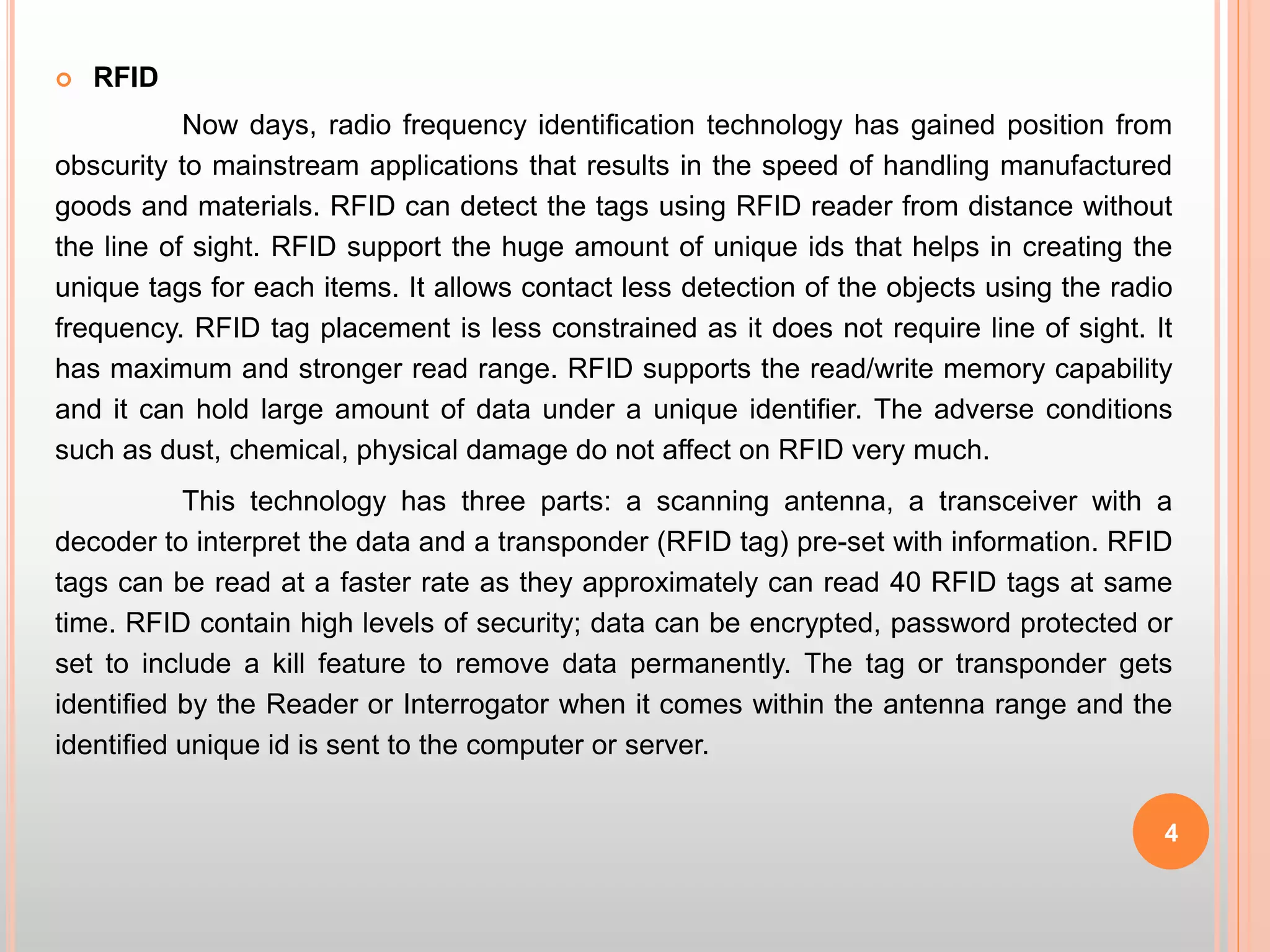 4
 RFID
Now days, radio frequency identification technology has gained position from
obscurity to mainstream applications that results in the speed of handling manufactured
goods and materials. RFID can detect the tags using RFID reader from distance without
the line of sight. RFID support the huge amount of unique ids that helps in creating the
unique tags for each items. It allows contact less detection of the objects using the radio
frequency. RFID tag placement is less constrained as it does not require line of sight. It
has maximum and stronger read range. RFID supports the read/write memory capability
and it can hold large amount of data under a unique identifier. The adverse conditions
such as dust, chemical, physical damage do not affect on RFID very much.
This technology has three parts: a scanning antenna, a transceiver with a
decoder to interpret the data and a transponder (RFID tag) pre-set with information. RFID
tags can be read at a faster rate as they approximately can read 40 RFID tags at same
time. RFID contain high levels of security; data can be encrypted, password protected or
set to include a kill feature to remove data permanently. The tag or transponder gets
identified by the Reader or Interrogator when it comes within the antenna range and the
identified unique id is sent to the computer or server.
 