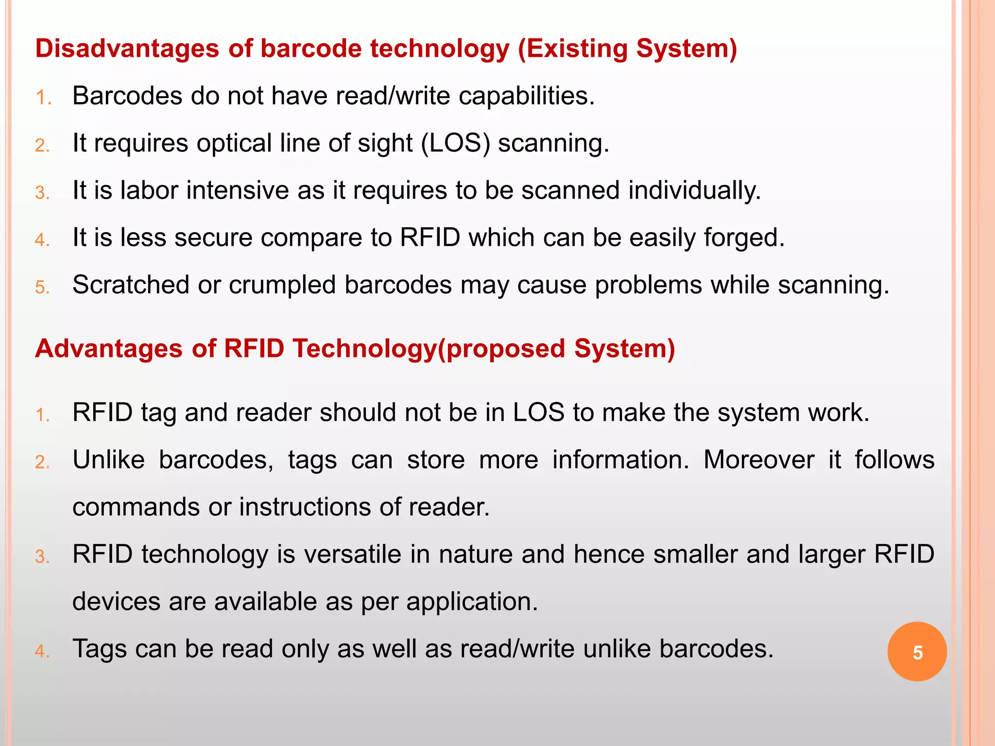 Disadvantages of barcode technology (Existing System)
1. Barcodes do not have read/write capabilities.
2. It requires optical line of sight (LOS) scanning.
3. It is labor intensive as it requires to be scanned individually.
4. It is less secure compare to RFID which can be easily forged.
5. Scratched or crumpled barcodes may cause problems while scanning.
Advantages of RFID Technology(proposed System)
1. RFID tag and reader should not be in LOS to make the system work.
2. Unlike barcodes, tags can store more information. Moreover it follows
commands or instructions of reader.
3. RFID technology is versatile in nature and hence smaller and larger RFID
devices are available as per application.
4. Tags can be read only as well as read/write unlike barcodes. 5
 