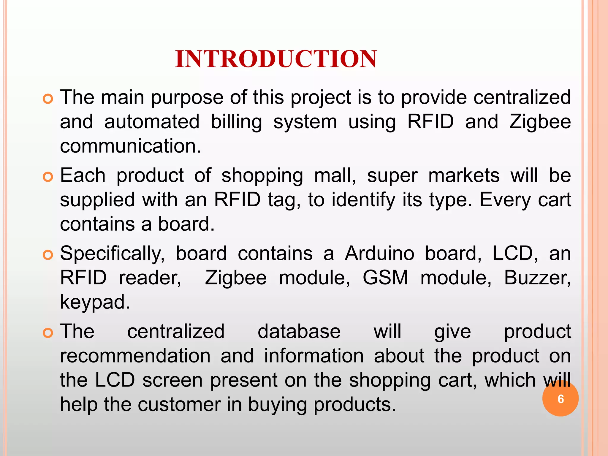 INTRODUCTION
 The main purpose of this project is to provide centralized
and automated billing system using RFID and Zigbee
communication.
 Each product of shopping mall, super markets will be
supplied with an RFID tag, to identify its type. Every cart
contains a board.
 Specifically, board contains a Arduino board, LCD, an
RFID reader, Zigbee module, GSM module, Buzzer,
keypad.
 The centralized database will give product
recommendation and information about the product on
the LCD screen present on the shopping cart, which will
help the customer in buying products. 6
 